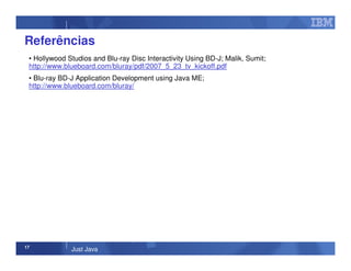 17
Just Java
Referências
• Hollywood Studios and Blu-ray Disc Interactivity Using BD-J; Malik, Sumit;
http://www.blueboard.com/bluray/pdf/2007_5_23_tv_kickoff.pdf
• Blu-ray BD-J Application Development using Java ME;
http://www.blueboard.com/bluray/
 