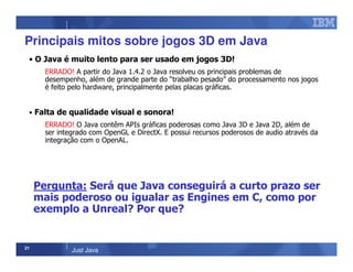 21
Just Java
Principais mitos sobre jogos 3D em Java
• O Java é muito lento para ser usado em jogos 3D!
ERRADO! A partir do Java 1.4.2 o Java resolveu os principais problemas de
desempenho, além de grande parte do “trabalho pesado” do processamento nos jogos
é feito pelo hardware, principalmente pelas placas gráficas.
• Falta de qualidade visual e sonora!
ERRADO! O Java contêm APIs gráficas poderosas como Java 3D e Java 2D, além de
ser integrado com OpenGL e DirectX. E possui recursos poderosos de audio através da
integração com o OpenAL.
Pergunta: Será que Java conseguirá a curto prazo ser
mais poderoso ou igualar as Engines em C, como por
exemplo a Unreal? Por que?
 