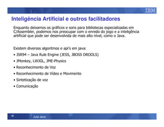 25
Just Java
Inteligência Artificial e outros facilitadores
Enquanto deixamos os gráficos e sons para bibliotecas especializadas em
C/Assembler, podemos nos preocupar com o enredo do jogo e a inteligência
artificial que pode ser desenvolvida de mais alto nível, como o Java.
Existem diversos algoritmos e api’s em java:
• JSR94 – Java Rule Engine (JESS, JBOSS DROOLS)
• JMonkey, LWJGL, JME-Physics
• Reconhecimento de Voz
• Reconhecimento de Vídeo e Movimento
• Sintetização de voz
• Comunicação
 