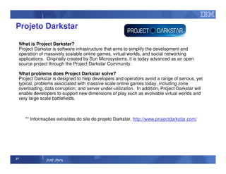 27
Just Java
Projeto Darkstar
What is Project Darkstar?
Project Darkstar is software infrastructure that aims to simplify the development and
operation of massively scalable online games, virtual worlds, and social networking
applications. Originally created by Sun Microsystems, it is today advanced as an open
source project through the Project Darkstar Community.
What problems does Project Darkstar solve?
Project Darkstar is designed to help developers and operators avoid a range of serious, yet
typical, problems associated with massive scale online games today, including zone
overloading, data corruption, and server under-utilization. In addition, Project Darkstar will
enable developers to support new dimensions of play such as evolvable virtual worlds and
very large scale battlefields.
** Informações extraídas do site do projeto Darkstar, http://www.projectdarkstar.com/
 