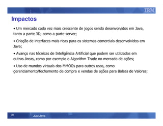 28
Just Java
Impactos
• Um mercado cada vez mais crescente de jogos sendo desenvolvidos em Java,
tanto a parte 3D, como a parte server;
• Criação de interfaces mais ricas para os sistemas comerciais desenvolvidos em
Java;
• Avanço nas técnicas de Inteligência Artificial que podem ser utilizadas em
outras áreas, como por exemplo o Algorithm Trade no mercado de ações;
• Uso de mundos virtuais dos MMOGs para outros usos, como
gerenciamento/fechamento de compra e vendas de ações para Bolsas de Valores;
 