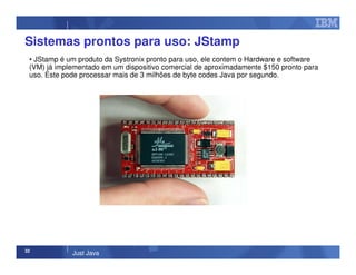 32
Just Java
Sistemas prontos para uso: JStamp
• JStamp é um produto da Systronix pronto para uso, ele contem o Hardware e software
(VM) já implementado em um dispositivo comercial de aproximadamente $150 pronto para
uso. Este pode processar mais de 3 milhões de byte codes Java por segundo.
 