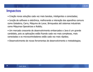 38
Just Java
Impactos
• Criação novas soluções cada vez mais baratas, inteligentes e conectadas;
• Junção de software e eletrônica, melhorando a interação dos aparelhos comuns
como Geladeira, Carro, Máquina de Lavar, Brinquedos até sistemas industriais
como Máquinas Operatrizes e Robôs;
• Um mercado crescente de desenvolvimento embarcados e Java é um grande
candidato, pois as aplicações estão ficando cada vez mais complexas, mais
conectadas e os microcontroladores estão cada vez mais rápidos;
• Desenvolvimento de novas ferramentas de desenvolvimento e metodologias;
 