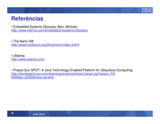 39
Just Java
Referências
• Embedded Systems Glossary; Barr, Michael;
http://www.netrino.com/Embedded-Systems/Glossary
• The Nano VM;
http://www.harbaum.org/till/nanovm/index.shtml
• JStamp;
http://www.jstamp.com/
• Project Sun SPOT: A Java Technology-Enabled Platform for Ubiquitous Computing;
http://developers.sun.com/learning/javaoneonline/j1sessn.jsp?sessn=TS-
6495&yr=2008&track=javame
 