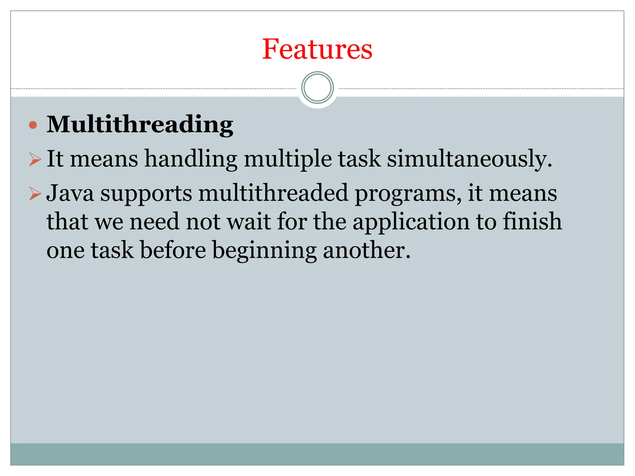 Features
 Multithreading
It means handling multiple task simultaneously.
Java supports multithreaded programs, it means
that we need not wait for the application to finish
one task before beginning another.
 