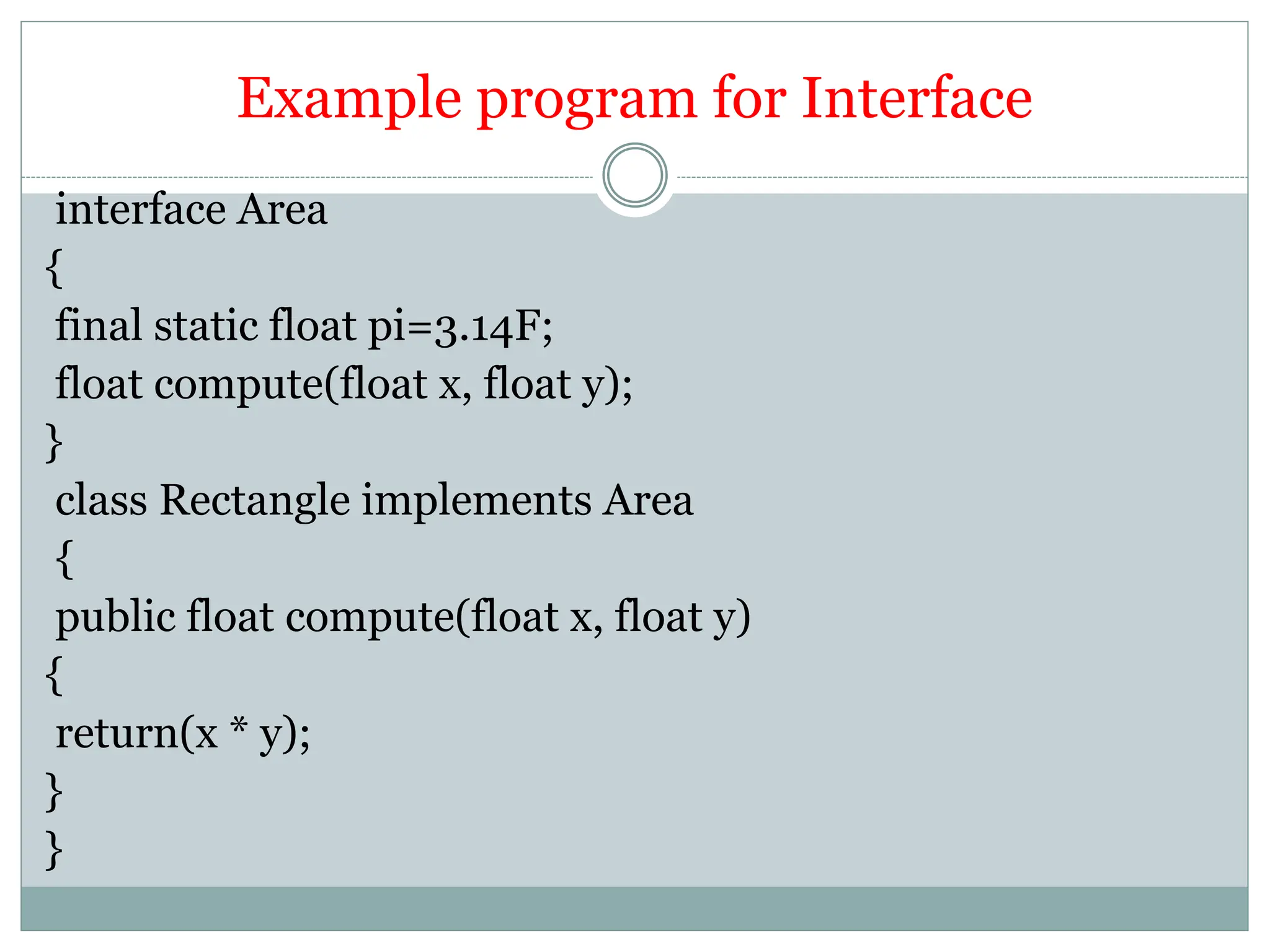 Example program for Interface
interface Area
{
final static float pi=3.14F;
float compute(float x, float y);
}
class Rectangle implements Area
{
public float compute(float x, float y)
{
return(x * y);
}
}
 