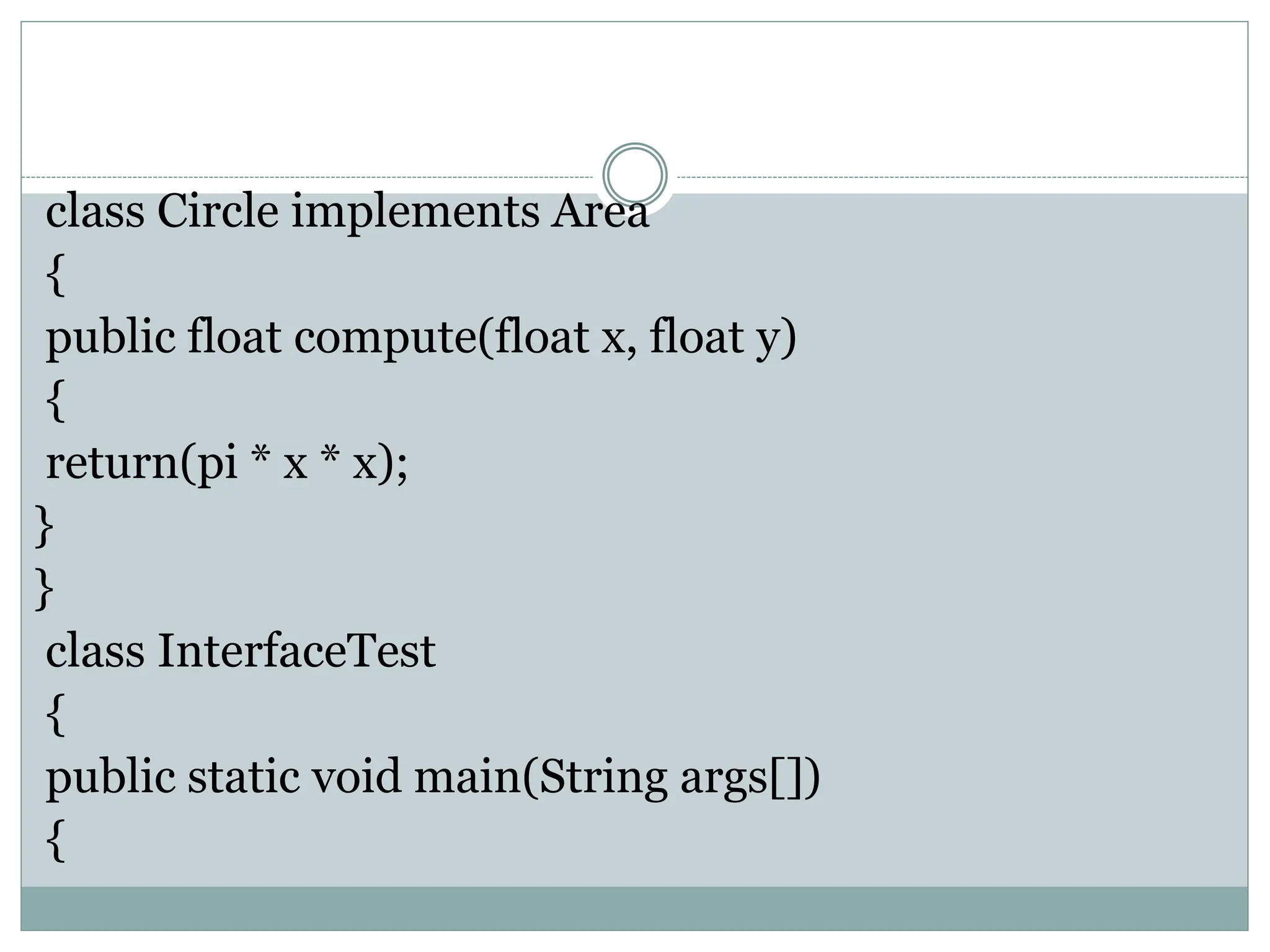 class Circle implements Area
{
public float compute(float x, float y)
{
return(pi * x * x);
}
}
class InterfaceTest
{
public static void main(String args[])
{
 