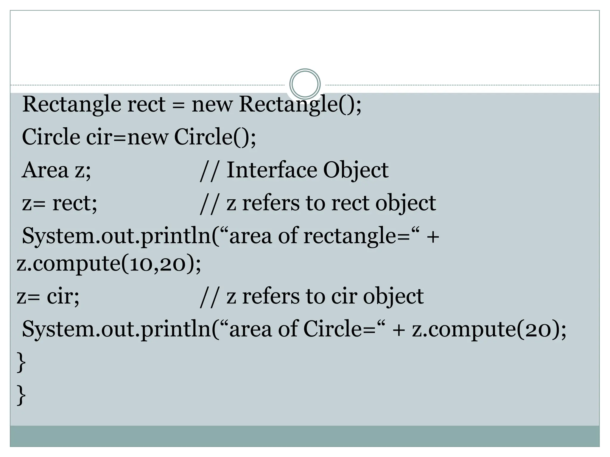 Rectangle rect = new Rectangle();
Circle cir=new Circle();
Area z; // Interface Object
z= rect; // z refers to rect object
System.out.println(“area of rectangle=“ +
z.compute(10,20);
z= cir; // z refers to cir object
System.out.println(“area of Circle=“ + z.compute(20);
}
}
 