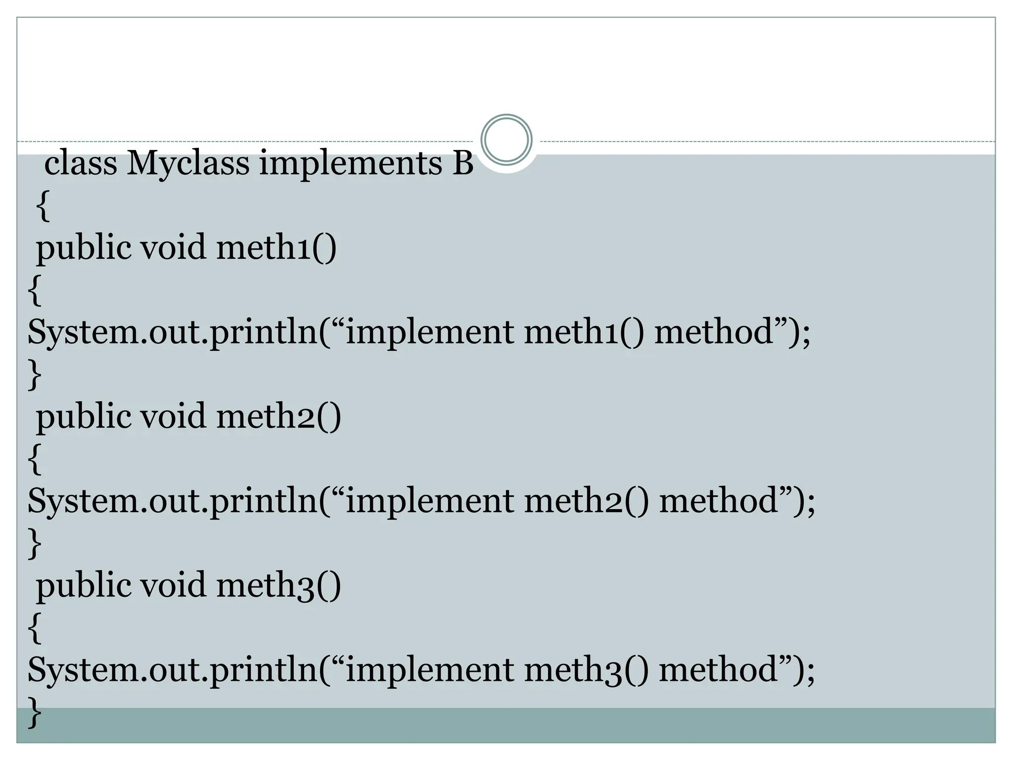class Myclass implements B
{
public void meth1()
{
System.out.println(“implement meth1() method”);
}
public void meth2()
{
System.out.println(“implement meth2() method”);
}
public void meth3()
{
System.out.println(“implement meth3() method”);
}
 