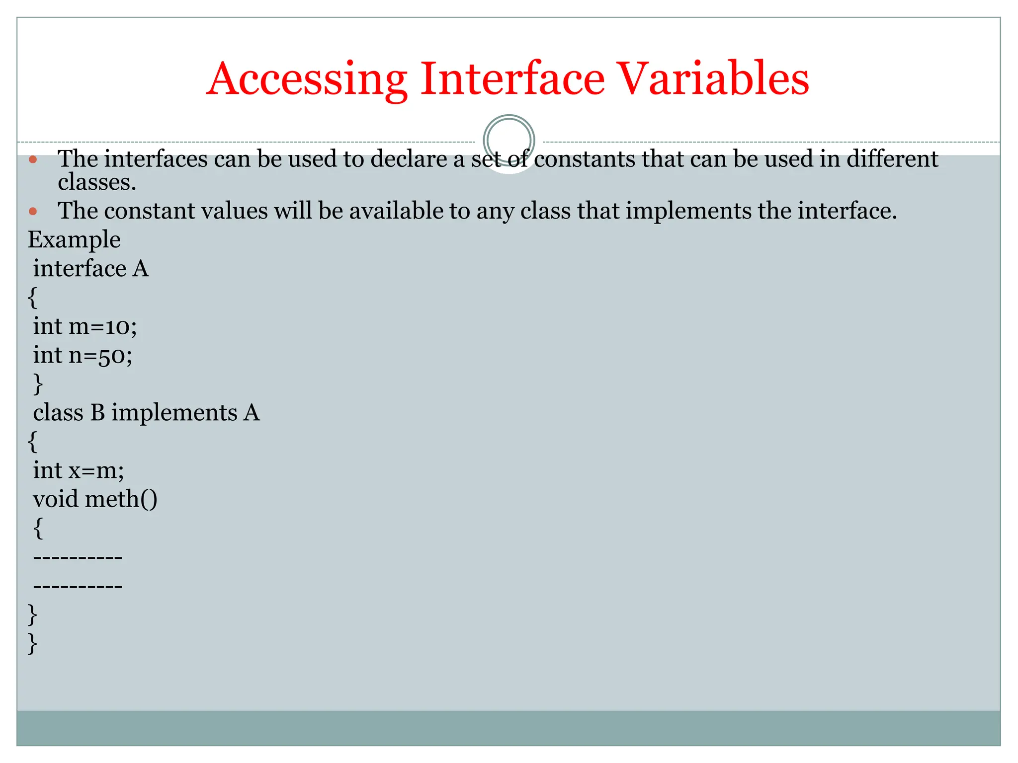 Accessing Interface Variables
 The interfaces can be used to declare a set of constants that can be used in different
classes.
 The constant values will be available to any class that implements the interface.
Example
interface A
{
int m=10;
int n=50;
}
class B implements A
{
int x=m;
void meth()
{
----------
----------
}
}
 