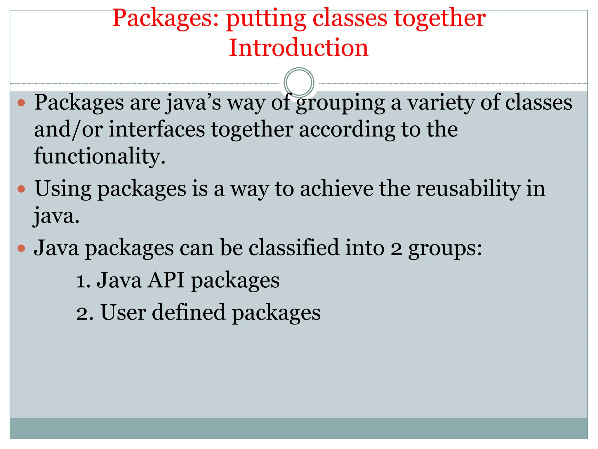 Packages: putting classes together
Introduction
 Packages are java’s way of grouping a variety of classes
and/or interfaces together according to the
functionality.
 Using packages is a way to achieve the reusability in
java.
 Java packages can be classified into 2 groups:
1. Java API packages
2. User defined packages
 