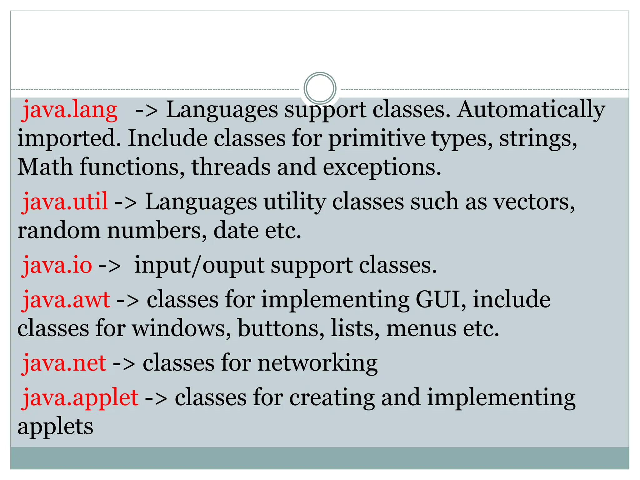 java.lang -> Languages support classes. Automatically
imported. Include classes for primitive types, strings,
Math functions, threads and exceptions.
java.util -> Languages utility classes such as vectors,
random numbers, date etc.
java.io -> input/ouput support classes.
java.awt -> classes for implementing GUI, include
classes for windows, buttons, lists, menus etc.
java.net -> classes for networking
java.applet -> classes for creating and implementing
applets
 