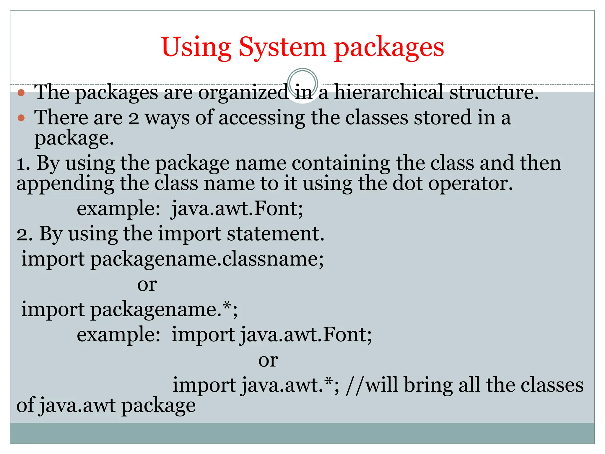 Using System packages
 The packages are organized in a hierarchical structure.
 There are 2 ways of accessing the classes stored in a
package.
1. By using the package name containing the class and then
appending the class name to it using the dot operator.
example: java.awt.Font;
2. By using the import statement.
import packagename.classname;
or
import packagename.*;
example: import java.awt.Font;
or
import java.awt.*; //will bring all the classes
of java.awt package
 