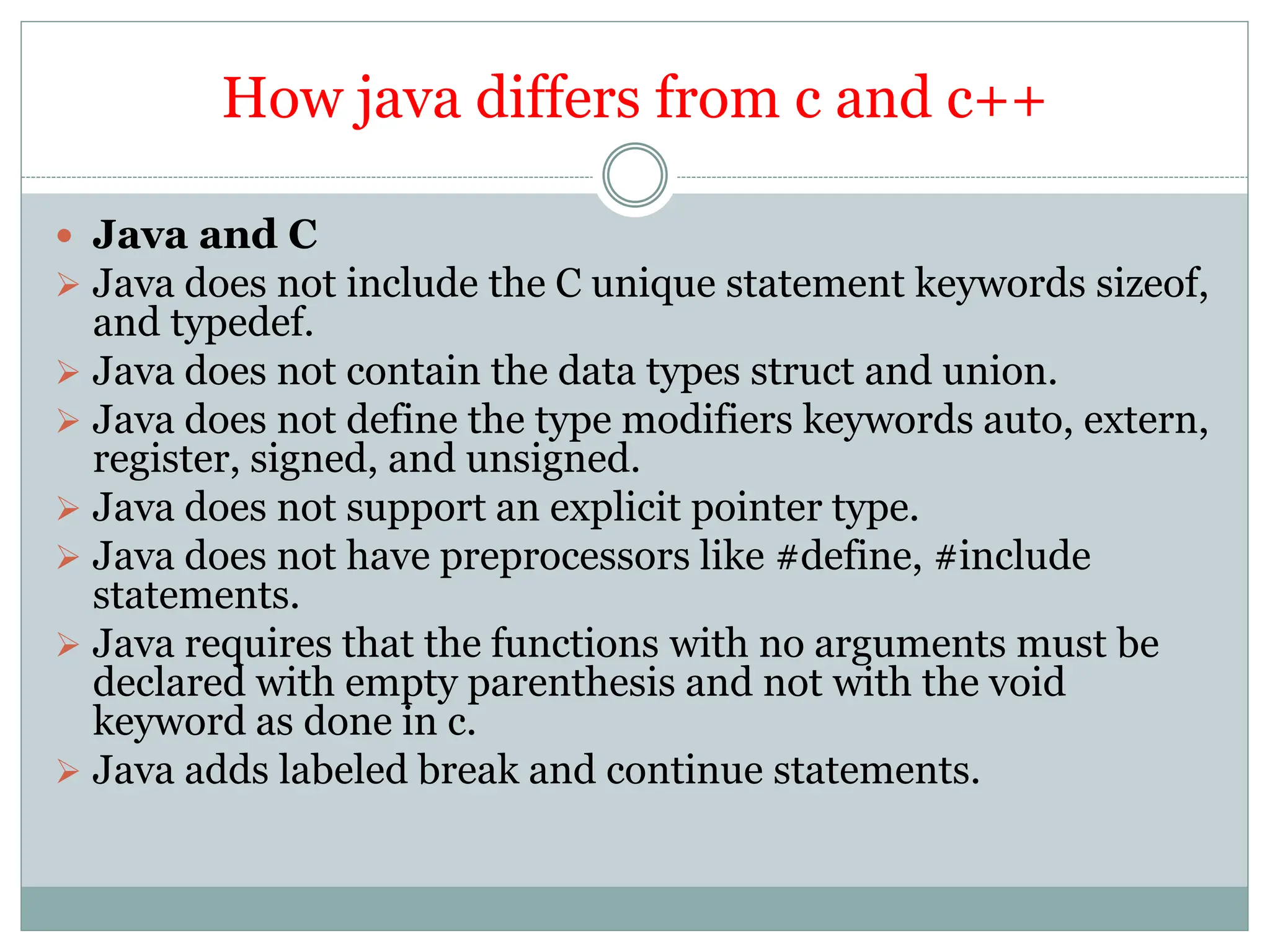 How java differs from c and c++
 Java and C
 Java does not include the C unique statement keywords sizeof,
and typedef.
 Java does not contain the data types struct and union.
 Java does not define the type modifiers keywords auto, extern,
register, signed, and unsigned.
 Java does not support an explicit pointer type.
 Java does not have preprocessors like #define, #include
statements.
 Java requires that the functions with no arguments must be
declared with empty parenthesis and not with the void
keyword as done in c.
 Java adds labeled break and continue statements.
 