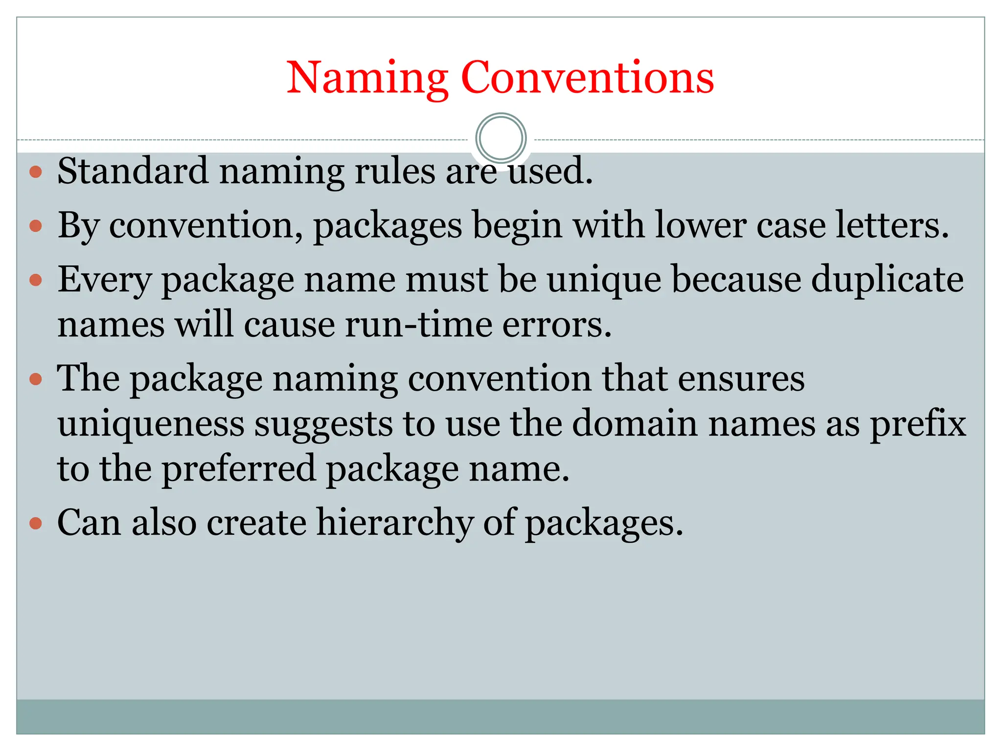 Naming Conventions
 Standard naming rules are used.
 By convention, packages begin with lower case letters.
 Every package name must be unique because duplicate
names will cause run-time errors.
 The package naming convention that ensures
uniqueness suggests to use the domain names as prefix
to the preferred package name.
 Can also create hierarchy of packages.
 