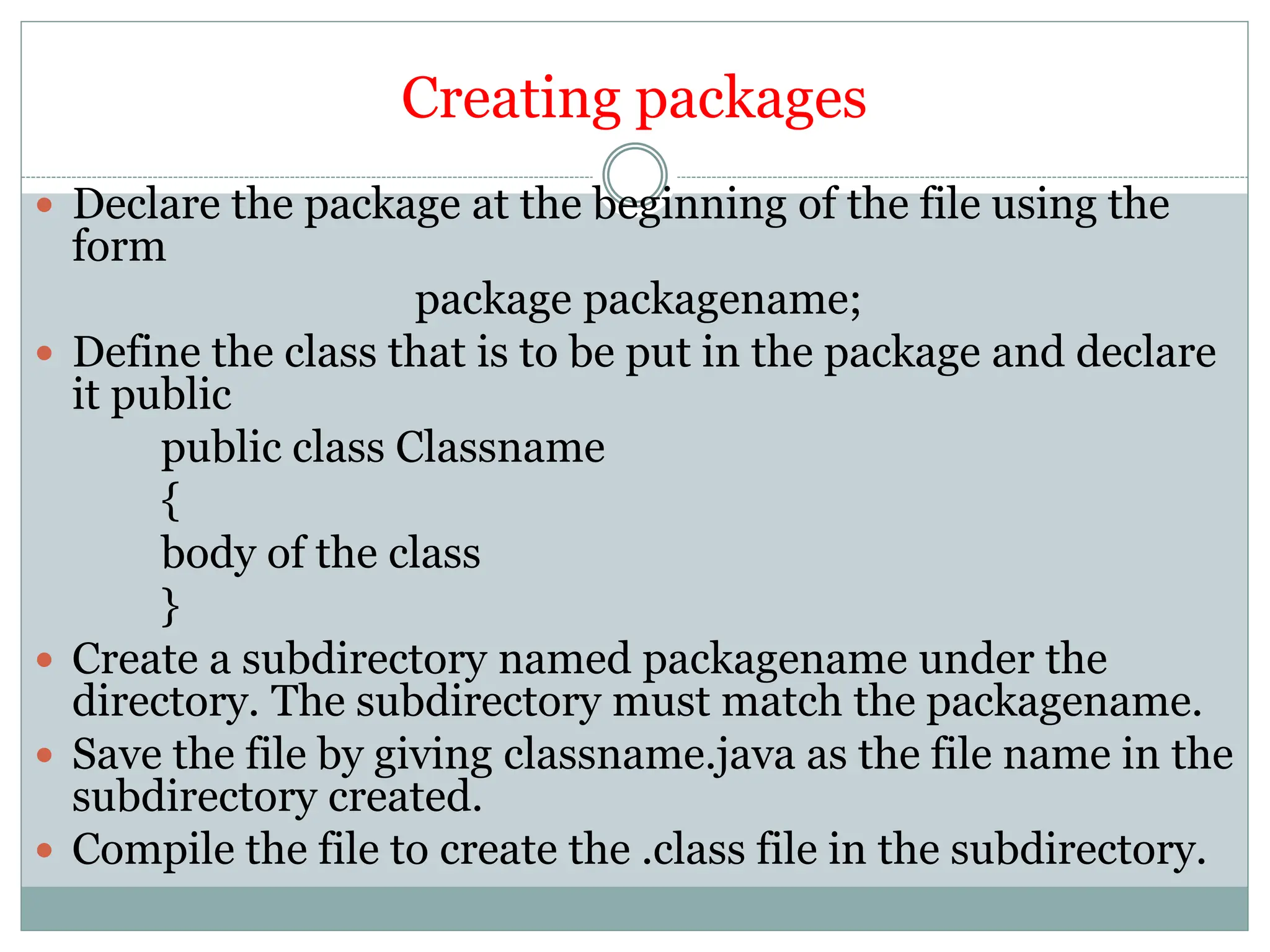 Creating packages
 Declare the package at the beginning of the file using the
form
package packagename;
 Define the class that is to be put in the package and declare
it public
public class Classname
{
body of the class
}
 Create a subdirectory named packagename under the
directory. The subdirectory must match the packagename.
 Save the file by giving classname.java as the file name in the
subdirectory created.
 Compile the file to create the .class file in the subdirectory.
 