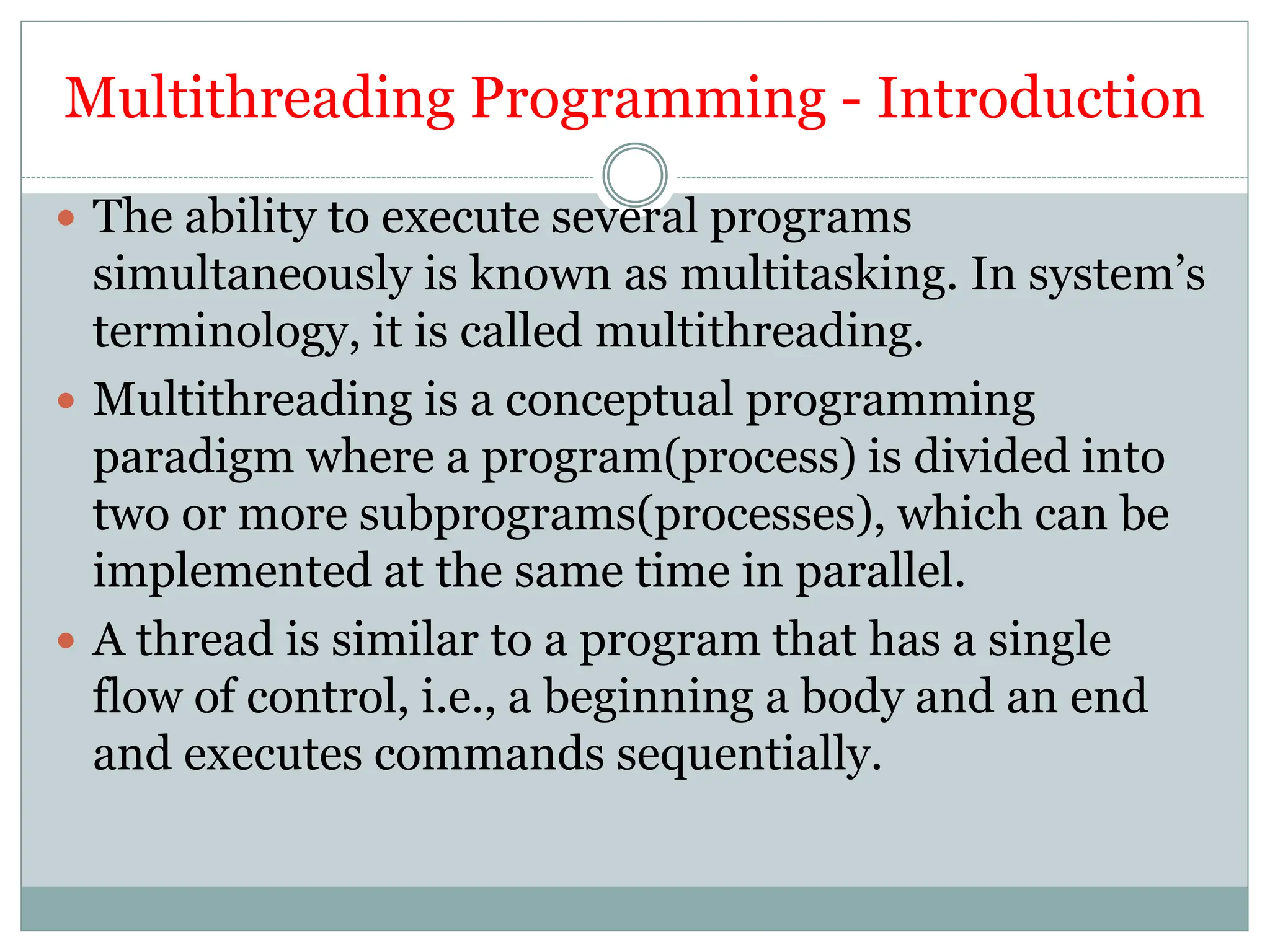 Multithreading Programming - Introduction
 The ability to execute several programs
simultaneously is known as multitasking. In system’s
terminology, it is called multithreading.
 Multithreading is a conceptual programming
paradigm where a program(process) is divided into
two or more subprograms(processes), which can be
implemented at the same time in parallel.
 A thread is similar to a program that has a single
flow of control, i.e., a beginning a body and an end
and executes commands sequentially.
 