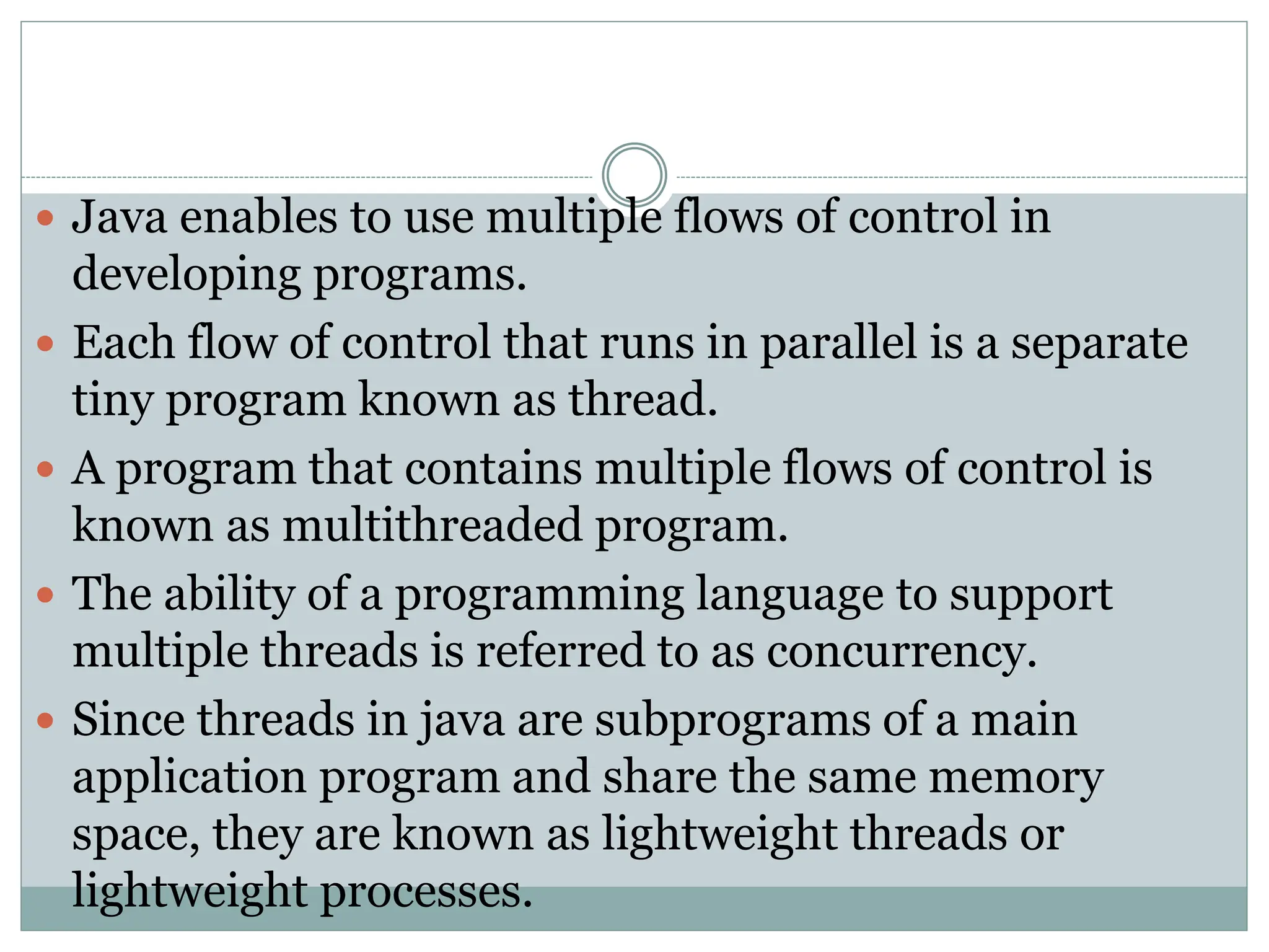  Java enables to use multiple flows of control in
developing programs.
 Each flow of control that runs in parallel is a separate
tiny program known as thread.
 A program that contains multiple flows of control is
known as multithreaded program.
 The ability of a programming language to support
multiple threads is referred to as concurrency.
 Since threads in java are subprograms of a main
application program and share the same memory
space, they are known as lightweight threads or
lightweight processes.
 
