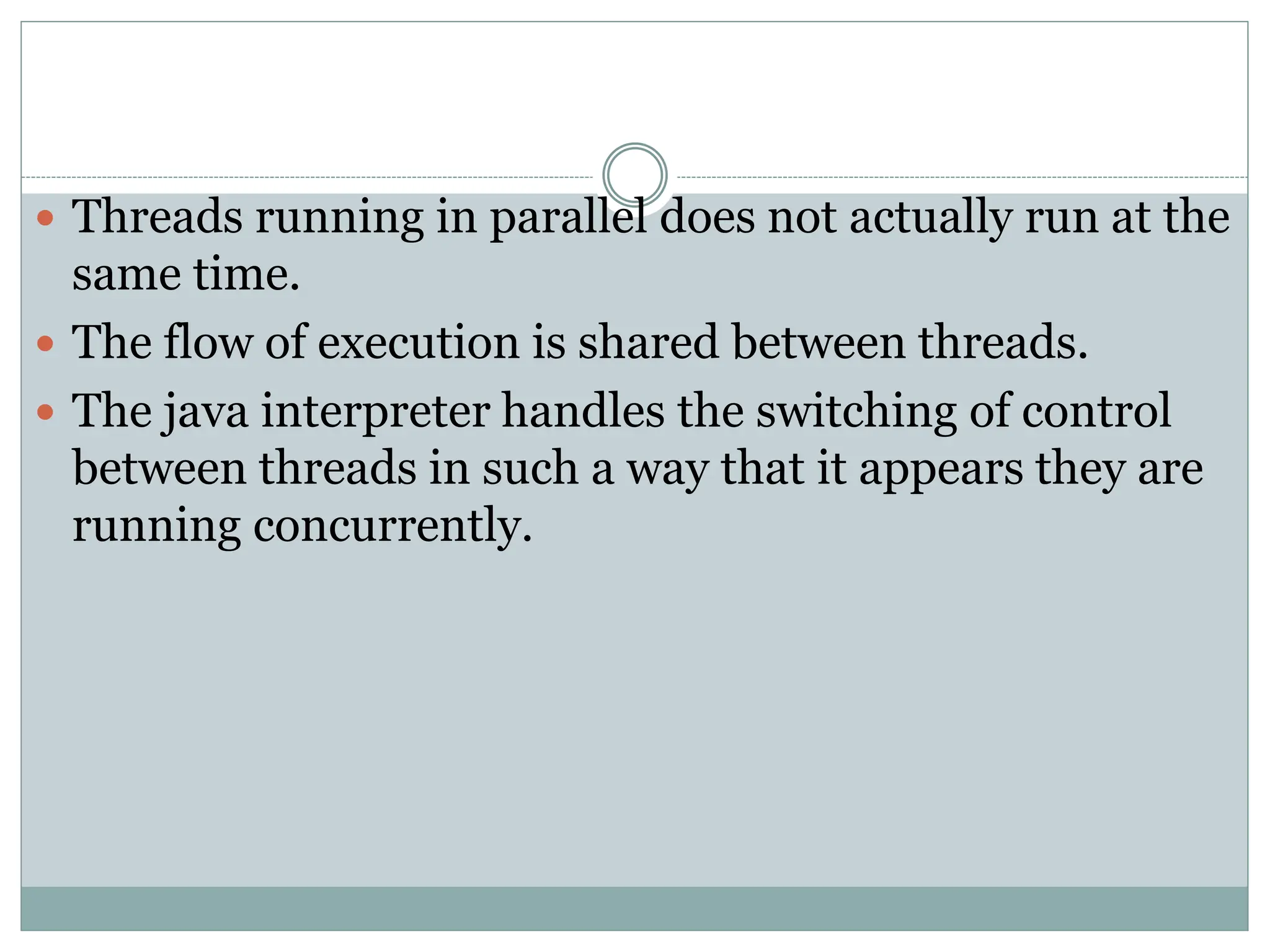  Threads running in parallel does not actually run at the
same time.
 The flow of execution is shared between threads.
 The java interpreter handles the switching of control
between threads in such a way that it appears they are
running concurrently.
 