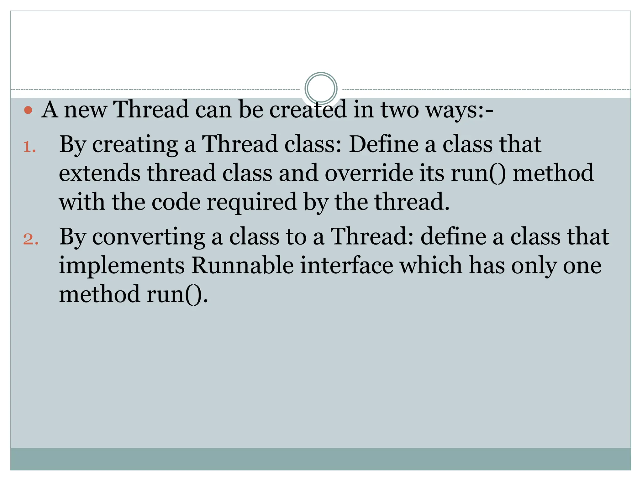  A new Thread can be created in two ways:-
1. By creating a Thread class: Define a class that
extends thread class and override its run() method
with the code required by the thread.
2. By converting a class to a Thread: define a class that
implements Runnable interface which has only one
method run().
 