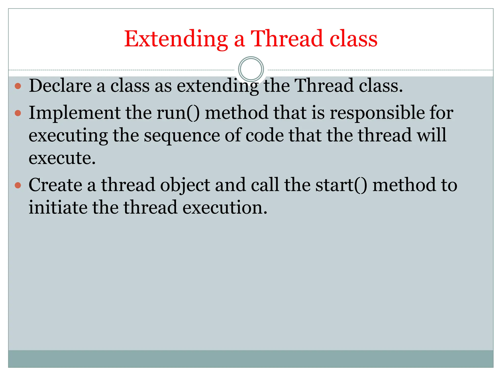 Extending a Thread class
 Declare a class as extending the Thread class.
 Implement the run() method that is responsible for
executing the sequence of code that the thread will
execute.
 Create a thread object and call the start() method to
initiate the thread execution.
 