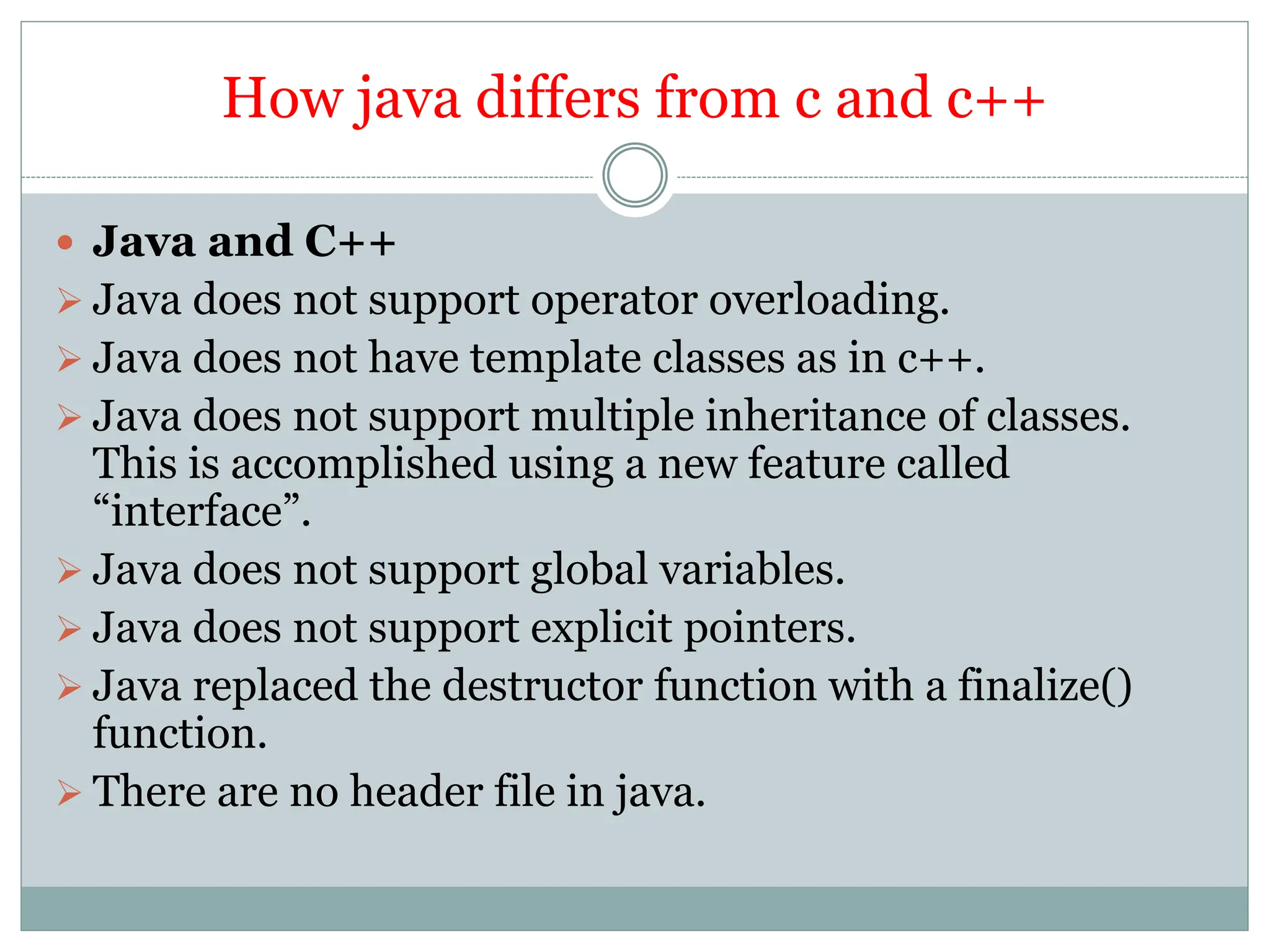 How java differs from c and c++
 Java and C++
 Java does not support operator overloading.
 Java does not have template classes as in c++.
 Java does not support multiple inheritance of classes.
This is accomplished using a new feature called
“interface”.
 Java does not support global variables.
 Java does not support explicit pointers.
 Java replaced the destructor function with a finalize()
function.
 There are no header file in java.
 