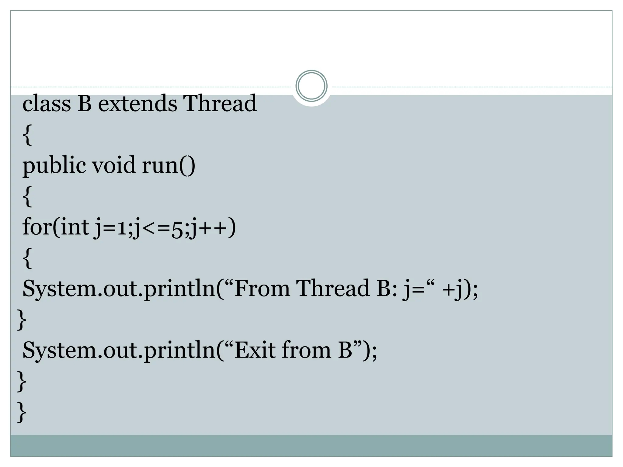 class B extends Thread
{
public void run()
{
for(int j=1;j<=5;j++)
{
System.out.println(“From Thread B: j=“ +j);
}
System.out.println(“Exit from B”);
}
}
 