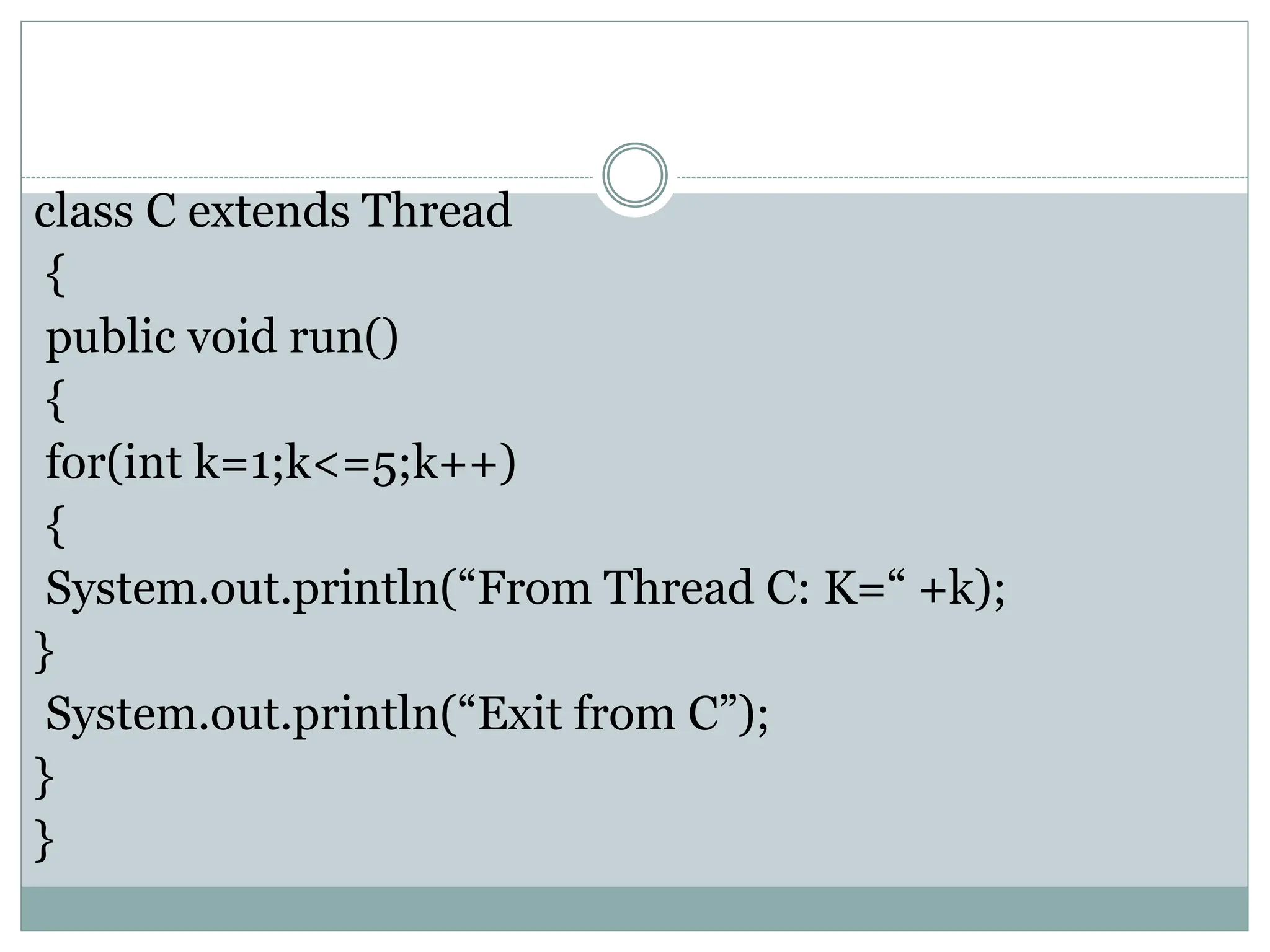 class C extends Thread
{
public void run()
{
for(int k=1;k<=5;k++)
{
System.out.println(“From Thread C: K=“ +k);
}
System.out.println(“Exit from C”);
}
}
 