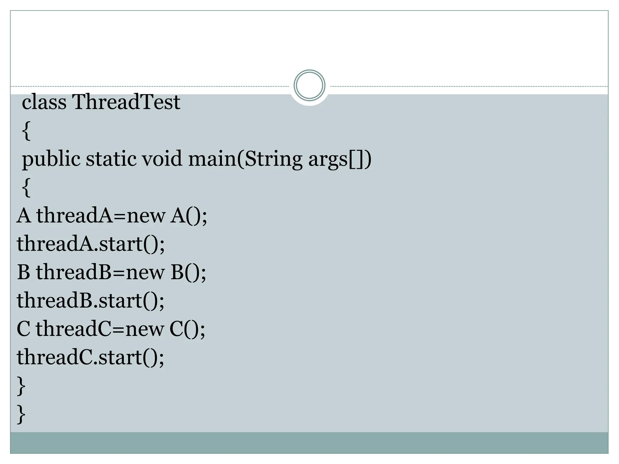 class ThreadTest
{
public static void main(String args[])
{
A threadA=new A();
threadA.start();
B threadB=new B();
threadB.start();
C threadC=new C();
threadC.start();
}
}
 