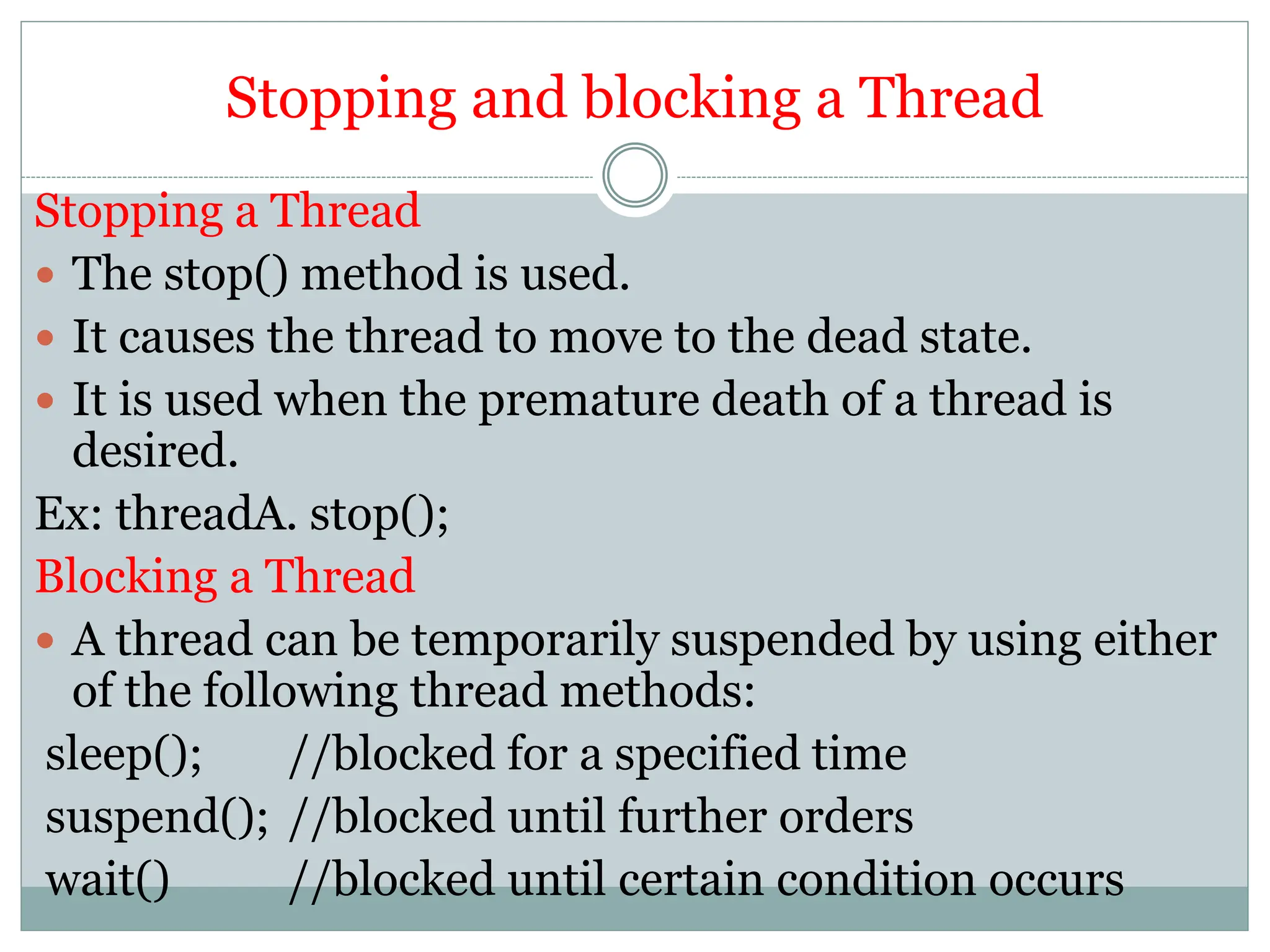 Stopping and blocking a Thread
Stopping a Thread
 The stop() method is used.
 It causes the thread to move to the dead state.
 It is used when the premature death of a thread is
desired.
Ex: threadA. stop();
Blocking a Thread
 A thread can be temporarily suspended by using either
of the following thread methods:
sleep(); //blocked for a specified time
suspend(); //blocked until further orders
wait() //blocked until certain condition occurs
 
