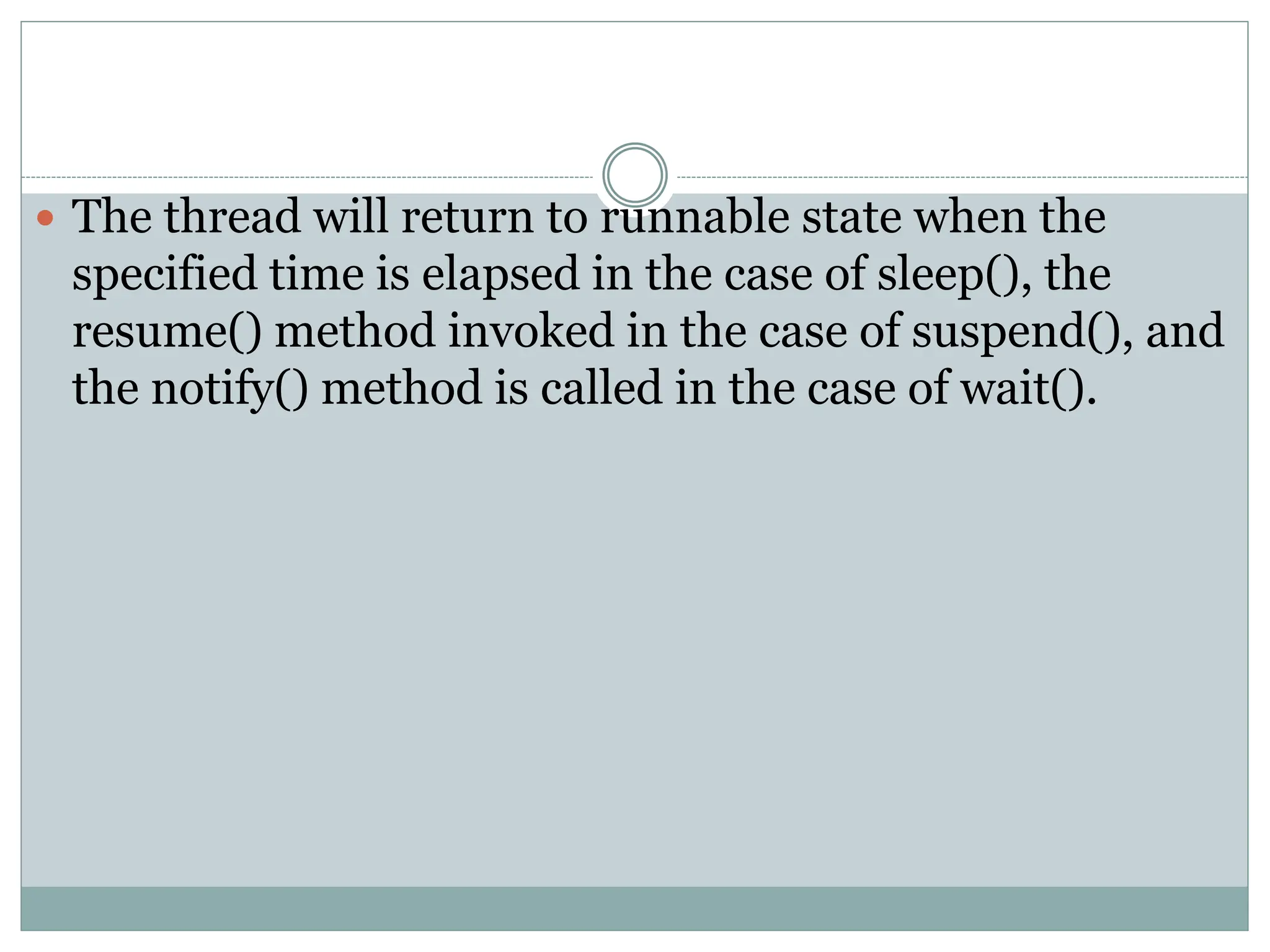  The thread will return to runnable state when the
specified time is elapsed in the case of sleep(), the
resume() method invoked in the case of suspend(), and
the notify() method is called in the case of wait().
 