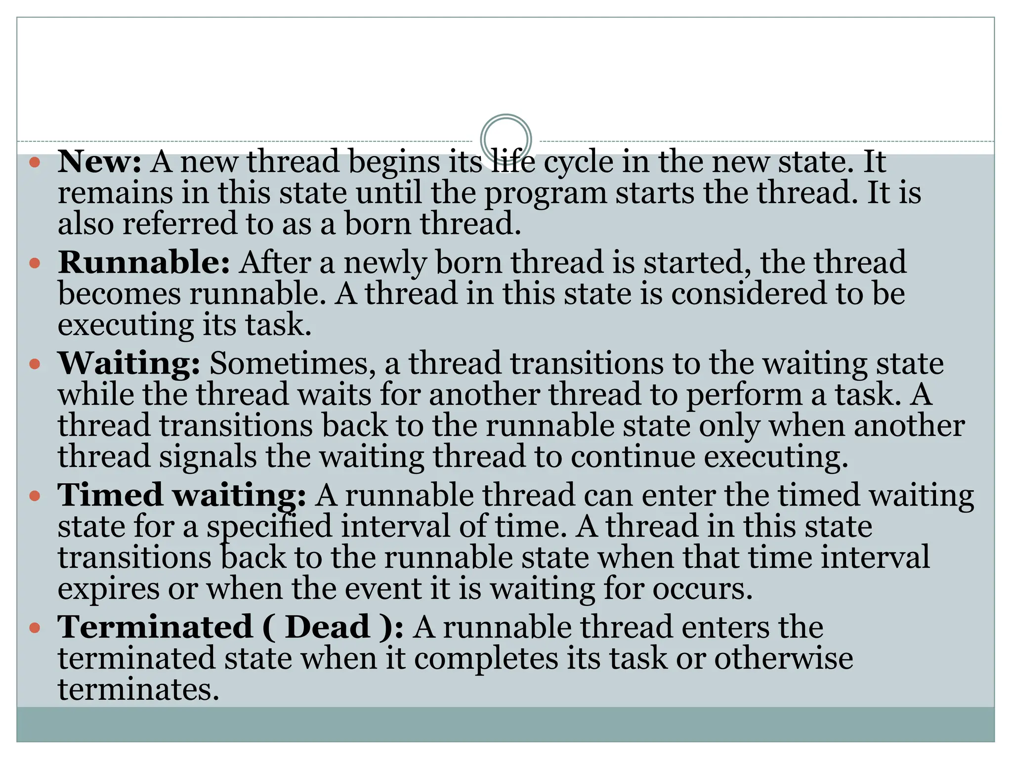  New: A new thread begins its life cycle in the new state. It
remains in this state until the program starts the thread. It is
also referred to as a born thread.
 Runnable: After a newly born thread is started, the thread
becomes runnable. A thread in this state is considered to be
executing its task.
 Waiting: Sometimes, a thread transitions to the waiting state
while the thread waits for another thread to perform a task. A
thread transitions back to the runnable state only when another
thread signals the waiting thread to continue executing.
 Timed waiting: A runnable thread can enter the timed waiting
state for a specified interval of time. A thread in this state
transitions back to the runnable state when that time interval
expires or when the event it is waiting for occurs.
 Terminated ( Dead ): A runnable thread enters the
terminated state when it completes its task or otherwise
terminates.
 