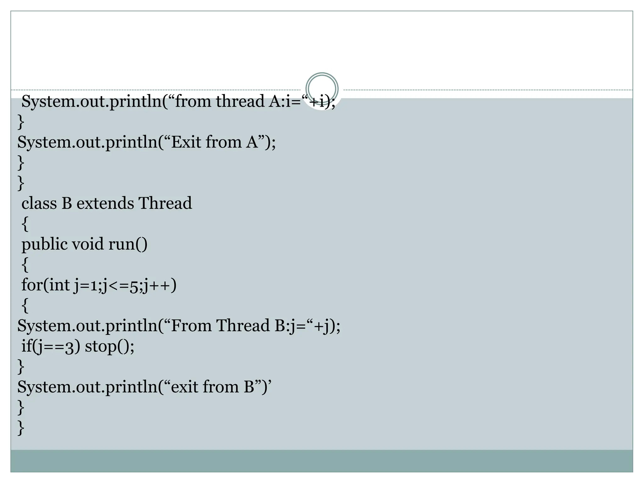 System.out.println(“from thread A:i=“+i);
}
System.out.println(“Exit from A”);
}
}
class B extends Thread
{
public void run()
{
for(int j=1;j<=5;j++)
{
System.out.println(“From Thread B:j=“+j);
if(j==3) stop();
}
System.out.println(“exit from B”)’
}
}
 