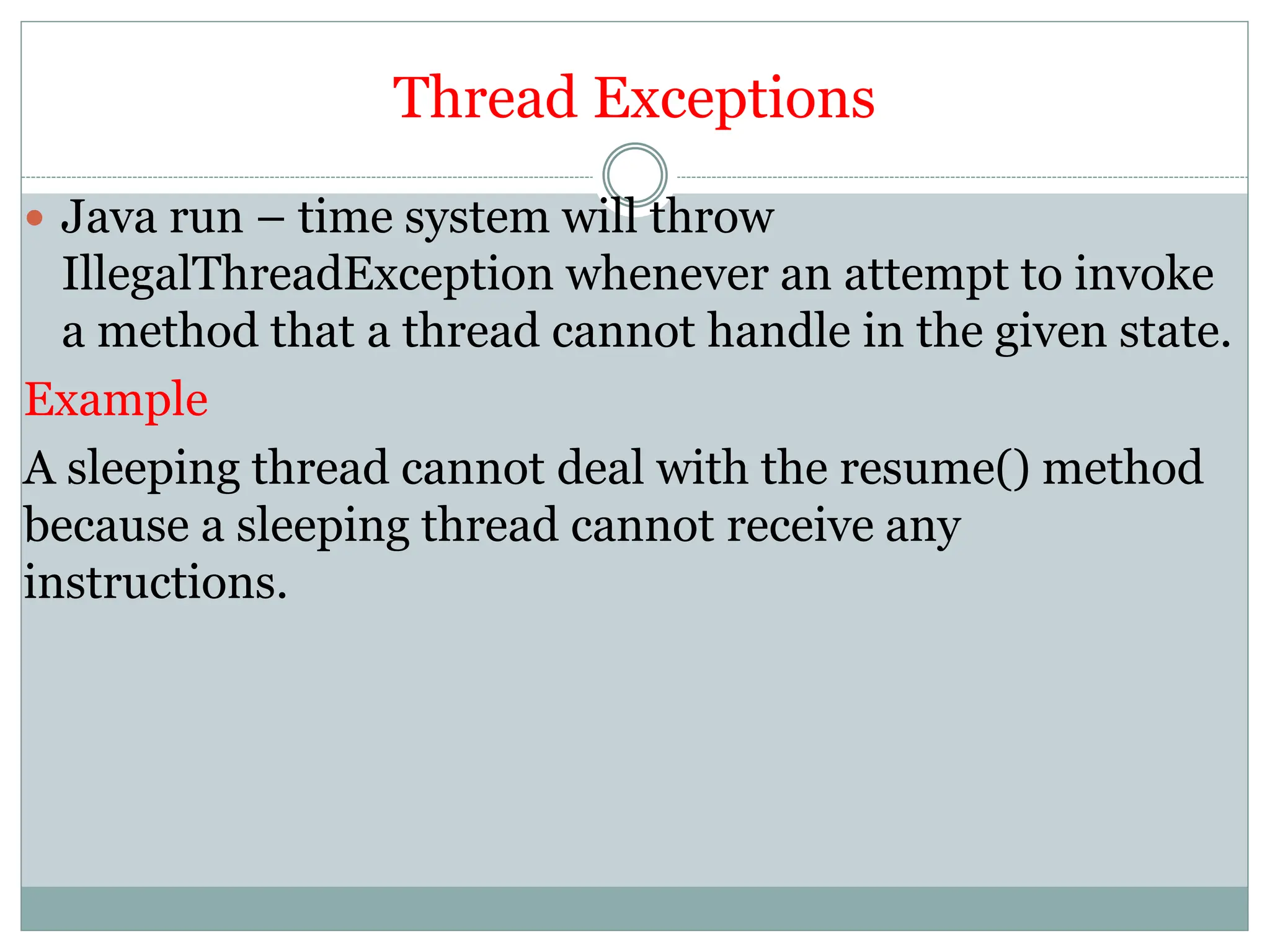 Thread Exceptions
 Java run – time system will throw
IllegalThreadException whenever an attempt to invoke
a method that a thread cannot handle in the given state.
Example
A sleeping thread cannot deal with the resume() method
because a sleeping thread cannot receive any
instructions.
 