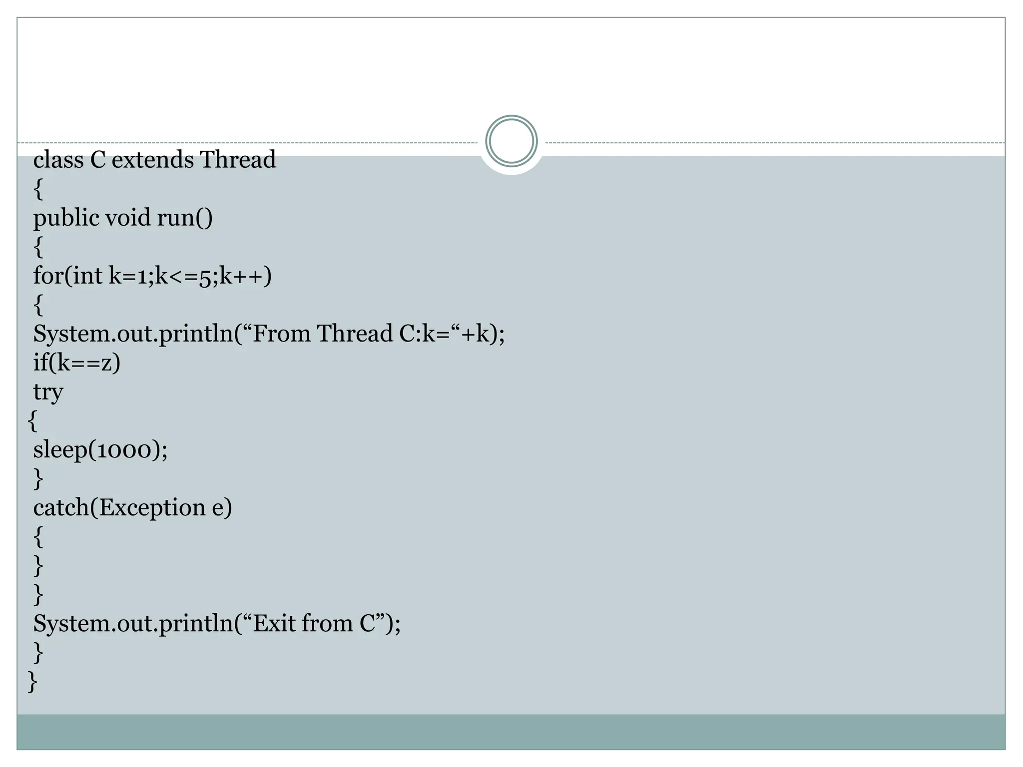class C extends Thread
{
public void run()
{
for(int k=1;k<=5;k++)
{
System.out.println(“From Thread C:k=“+k);
if(k==z)
try
{
sleep(1000);
}
catch(Exception e)
{
}
}
System.out.println(“Exit from C”);
}
}
 