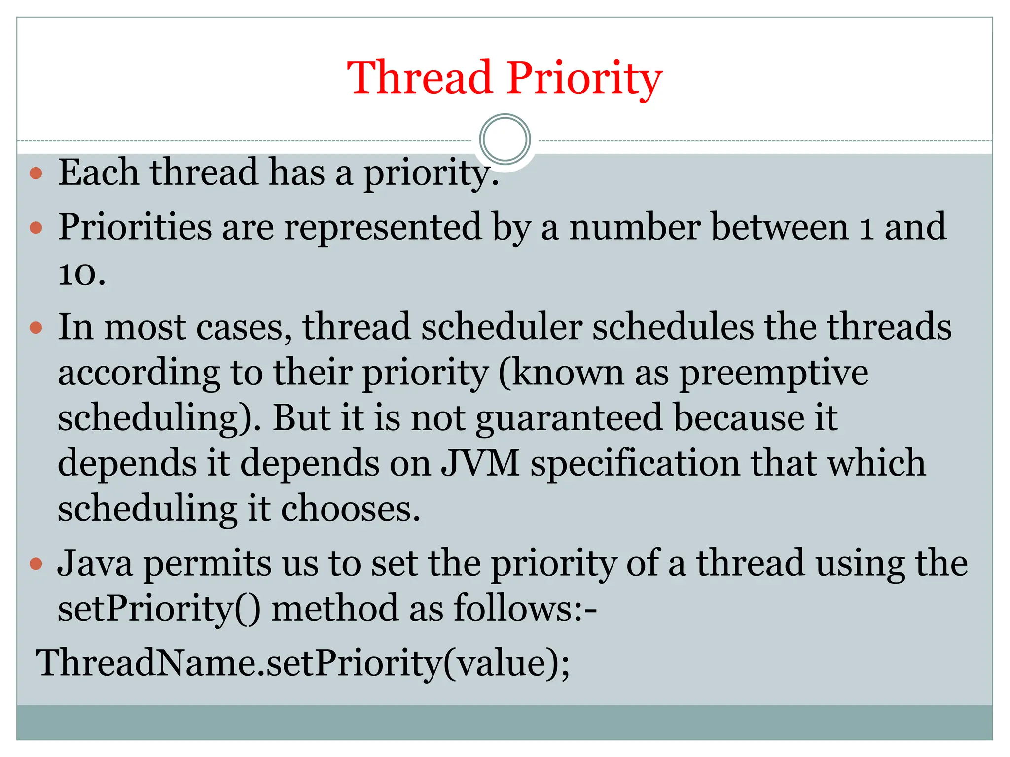 Thread Priority
 Each thread has a priority.
 Priorities are represented by a number between 1 and
10.
 In most cases, thread scheduler schedules the threads
according to their priority (known as preemptive
scheduling). But it is not guaranteed because it
depends it depends on JVM specification that which
scheduling it chooses.
 Java permits us to set the priority of a thread using the
setPriority() method as follows:-
ThreadName.setPriority(value);
 