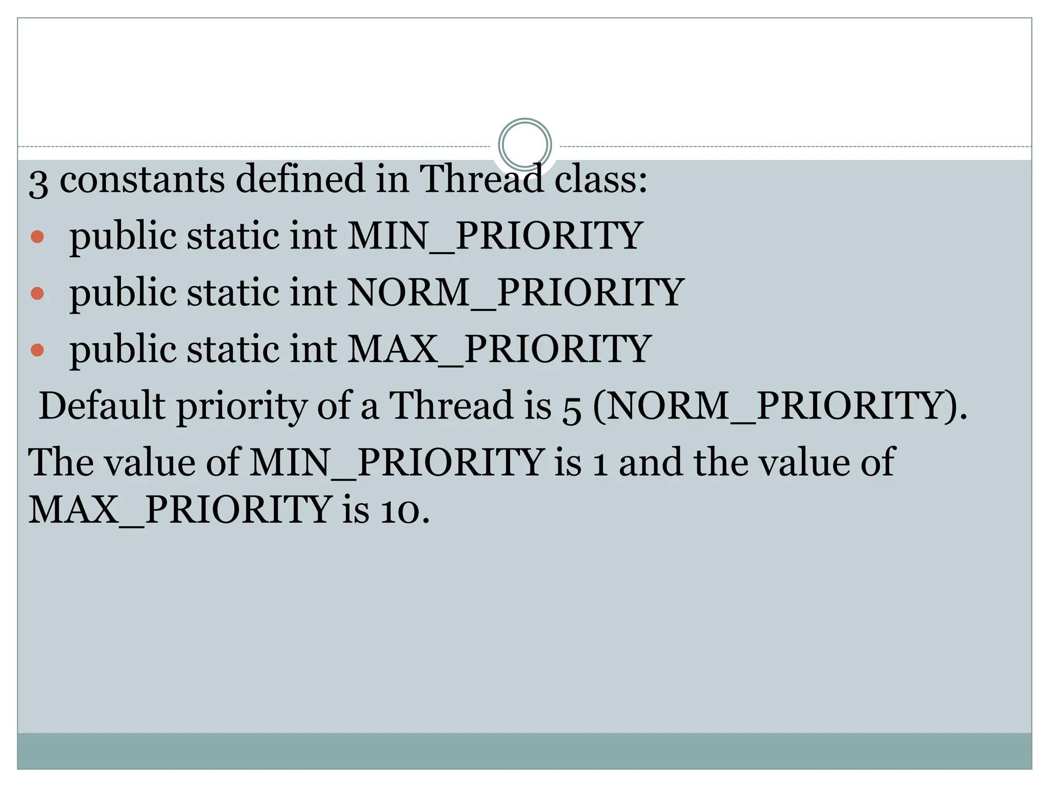 3 constants defined in Thread class:
 public static int MIN_PRIORITY
 public static int NORM_PRIORITY
 public static int MAX_PRIORITY
Default priority of a Thread is 5 (NORM_PRIORITY).
The value of MIN_PRIORITY is 1 and the value of
MAX_PRIORITY is 10.
 
