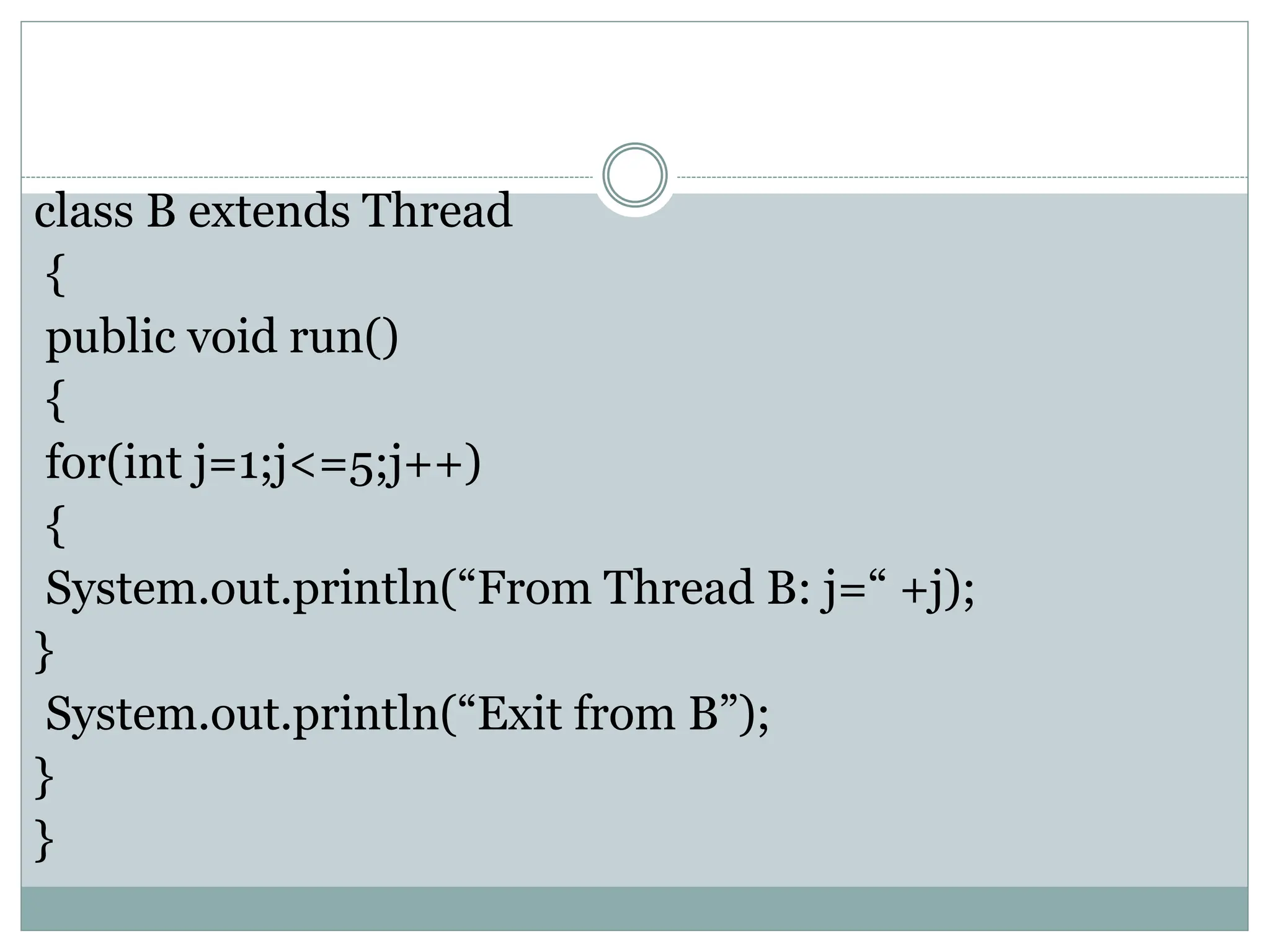 class B extends Thread
{
public void run()
{
for(int j=1;j<=5;j++)
{
System.out.println(“From Thread B: j=“ +j);
}
System.out.println(“Exit from B”);
}
}
 