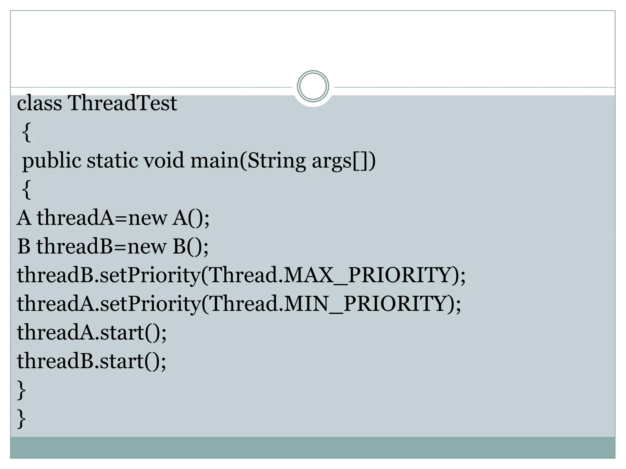 class ThreadTest
{
public static void main(String args[])
{
A threadA=new A();
B threadB=new B();
threadB.setPriority(Thread.MAX_PRIORITY);
threadA.setPriority(Thread.MIN_PRIORITY);
threadA.start();
threadB.start();
}
}
 
