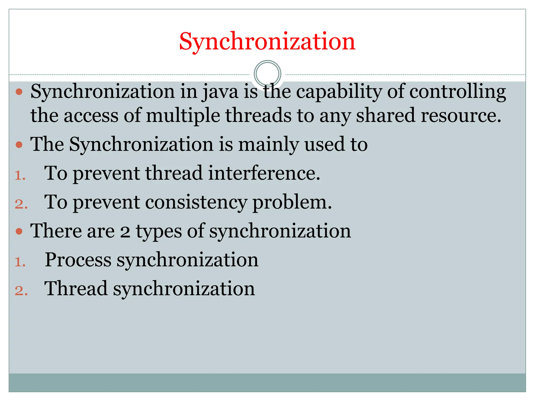 Synchronization
 Synchronization in java is the capability of controlling
the access of multiple threads to any shared resource.
 The Synchronization is mainly used to
1. To prevent thread interference.
2. To prevent consistency problem.
 There are 2 types of synchronization
1. Process synchronization
2. Thread synchronization
 