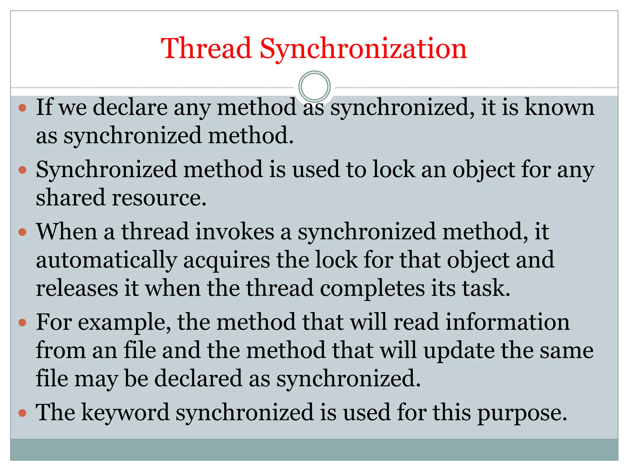 Thread Synchronization
 If we declare any method as synchronized, it is known
as synchronized method.
 Synchronized method is used to lock an object for any
shared resource.
 When a thread invokes a synchronized method, it
automatically acquires the lock for that object and
releases it when the thread completes its task.
 For example, the method that will read information
from an file and the method that will update the same
file may be declared as synchronized.
 The keyword synchronized is used for this purpose.
 