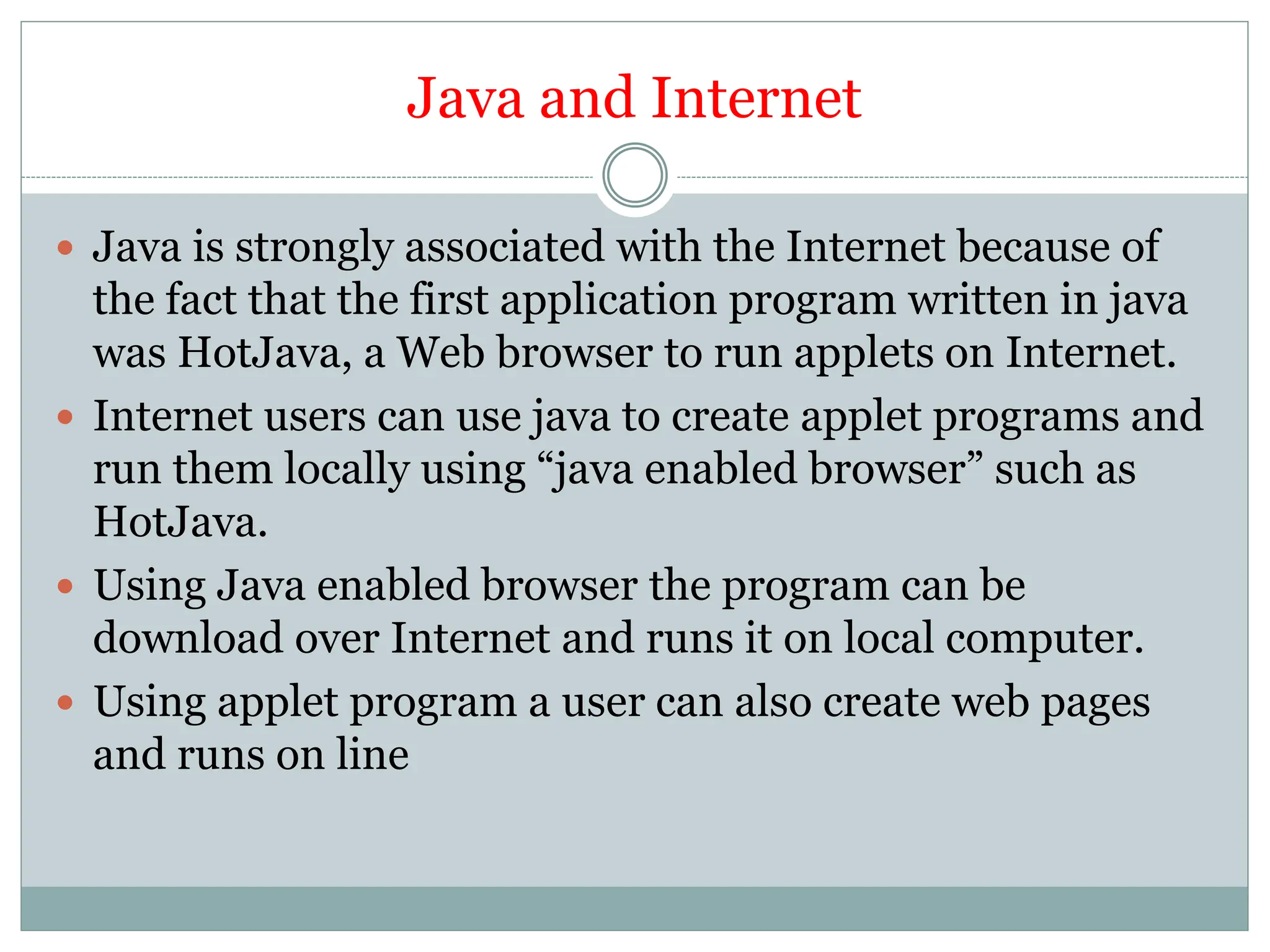 Java and Internet
 Java is strongly associated with the Internet because of
the fact that the first application program written in java
was HotJava, a Web browser to run applets on Internet.
 Internet users can use java to create applet programs and
run them locally using “java enabled browser” such as
HotJava.
 Using Java enabled browser the program can be
download over Internet and runs it on local computer.
 Using applet program a user can also create web pages
and runs on line
 