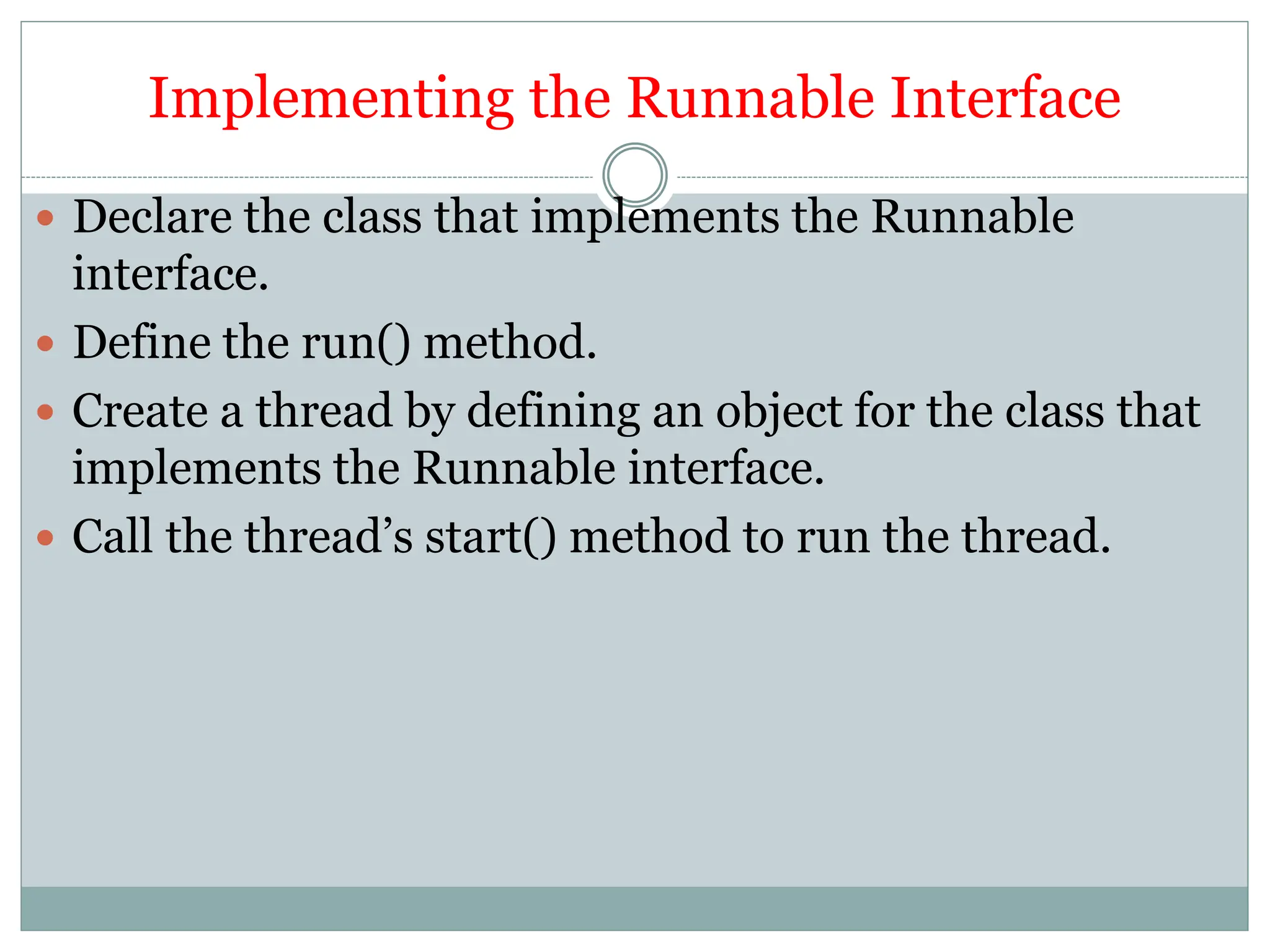 Implementing the Runnable Interface
 Declare the class that implements the Runnable
interface.
 Define the run() method.
 Create a thread by defining an object for the class that
implements the Runnable interface.
 Call the thread’s start() method to run the thread.
 