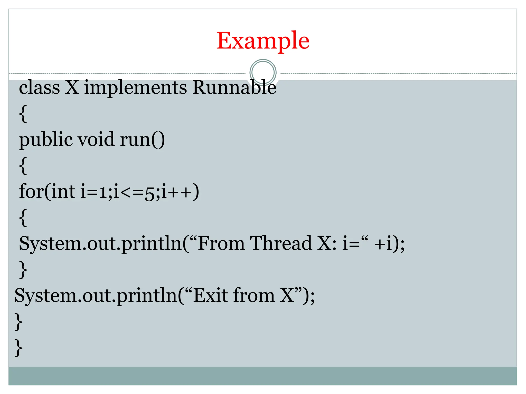 Example
class X implements Runnable
{
public void run()
{
for(int i=1;i<=5;i++)
{
System.out.println(“From Thread X: i=“ +i);
}
System.out.println(“Exit from X”);
}
}
 