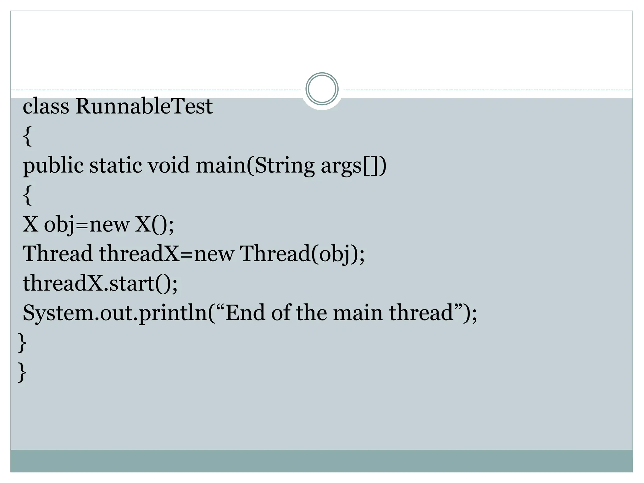 class RunnableTest
{
public static void main(String args[])
{
X obj=new X();
Thread threadX=new Thread(obj);
threadX.start();
System.out.println(“End of the main thread”);
}
}
 