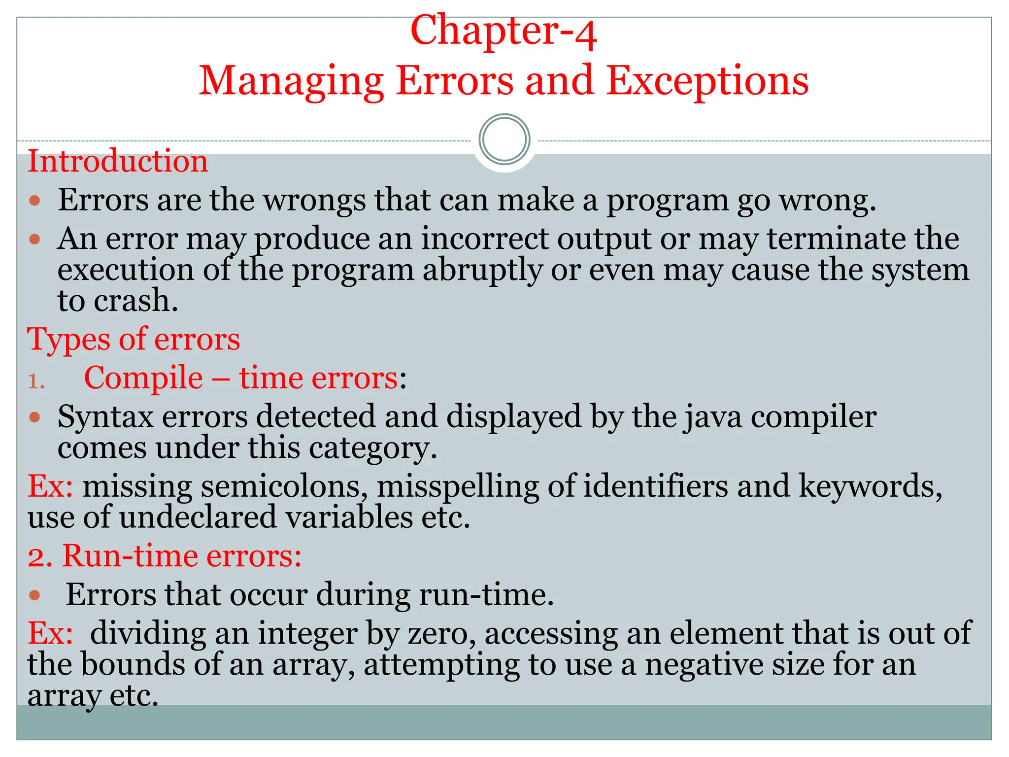 Chapter-4
Managing Errors and Exceptions
Introduction
 Errors are the wrongs that can make a program go wrong.
 An error may produce an incorrect output or may terminate the
execution of the program abruptly or even may cause the system
to crash.
Types of errors
1. Compile – time errors:
 Syntax errors detected and displayed by the java compiler
comes under this category.
Ex: missing semicolons, misspelling of identifiers and keywords,
use of undeclared variables etc.
2. Run-time errors:
 Errors that occur during run-time.
Ex: dividing an integer by zero, accessing an element that is out of
the bounds of an array, attempting to use a negative size for an
array etc.
 