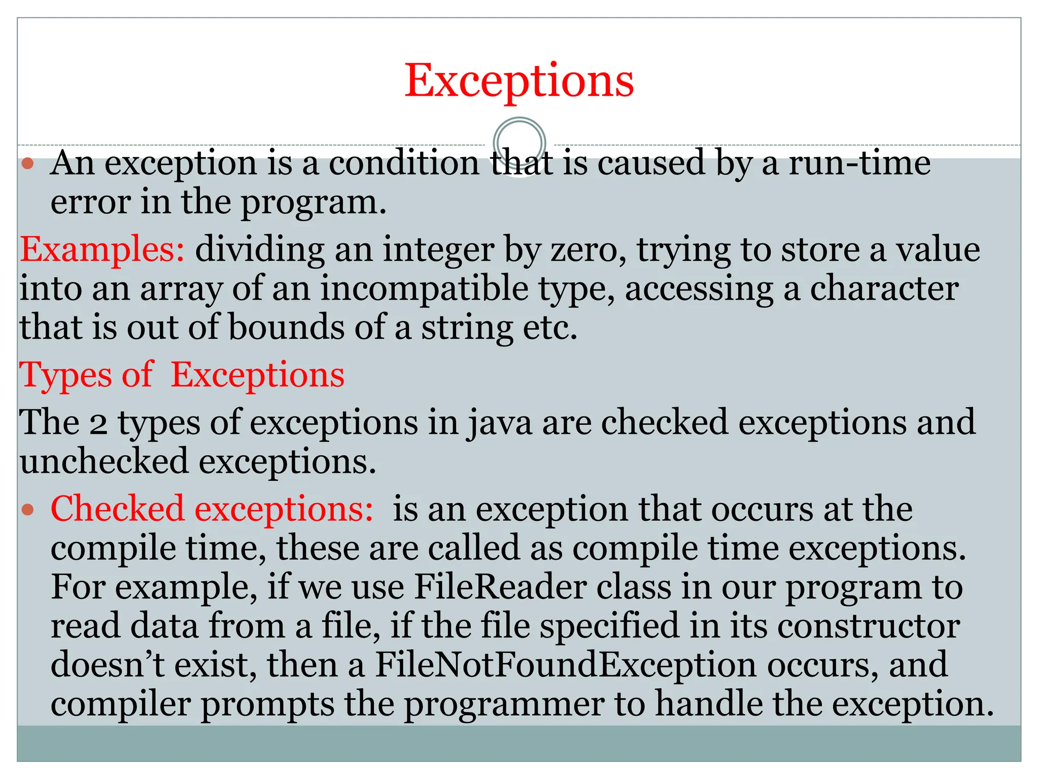 Exceptions
 An exception is a condition that is caused by a run-time
error in the program.
Examples: dividing an integer by zero, trying to store a value
into an array of an incompatible type, accessing a character
that is out of bounds of a string etc.
Types of Exceptions
The 2 types of exceptions in java are checked exceptions and
unchecked exceptions.
 Checked exceptions: is an exception that occurs at the
compile time, these are called as compile time exceptions.
For example, if we use FileReader class in our program to
read data from a file, if the file specified in its constructor
doesn’t exist, then a FileNotFoundException occurs, and
compiler prompts the programmer to handle the exception.
 
