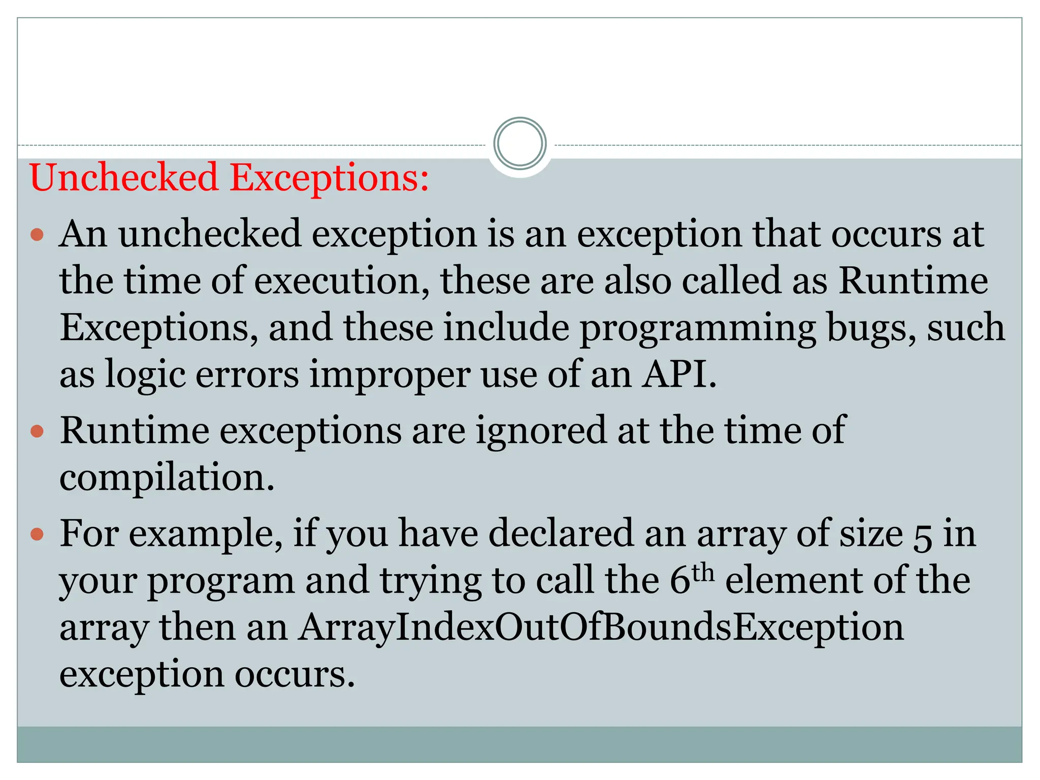 Unchecked Exceptions:
 An unchecked exception is an exception that occurs at
the time of execution, these are also called as Runtime
Exceptions, and these include programming bugs, such
as logic errors improper use of an API.
 Runtime exceptions are ignored at the time of
compilation.
 For example, if you have declared an array of size 5 in
your program and trying to call the 6th element of the
array then an ArrayIndexOutOfBoundsException
exception occurs.
 