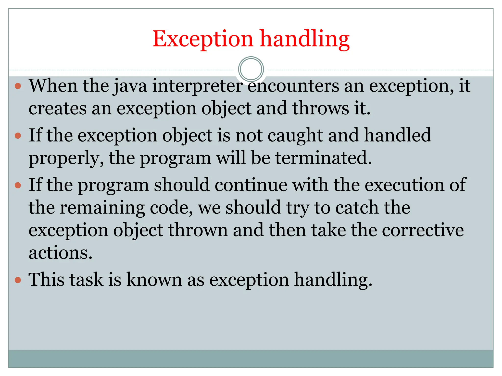 Exception handling
 When the java interpreter encounters an exception, it
creates an exception object and throws it.
 If the exception object is not caught and handled
properly, the program will be terminated.
 If the program should continue with the execution of
the remaining code, we should try to catch the
exception object thrown and then take the corrective
actions.
 This task is known as exception handling.
 