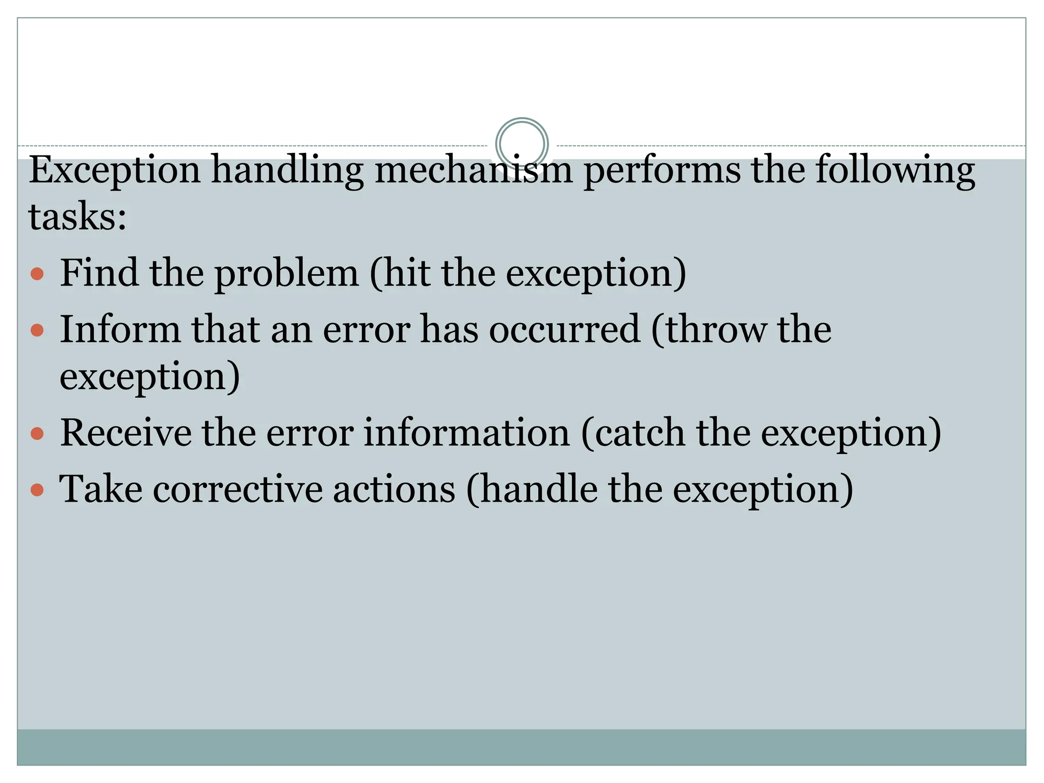 Exception handling mechanism performs the following
tasks:
 Find the problem (hit the exception)
 Inform that an error has occurred (throw the
exception)
 Receive the error information (catch the exception)
 Take corrective actions (handle the exception)
 
